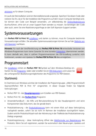 INSTALLATION UND AKTIVIERUNG
16
aktivieren es für diesen Computer.
Im Laufe der Deinstallation wird ein Deinstallationscode angezeigt. Speichern Sie diesen Code oder
notieren Sie ihn, da er für die Installation des Programms auf dem neuen Computer benötigt wird.
Sie können den Code zum Beispiel verwenden, um selbstständig die Online-Reaktivierung
durchzuführen, ohne sich an unser Support-Team wenden zu müssen. Sie benötigen den Code
aber auch, wenn Sie eine Reaktivierungsanfrage an den Soft Xpansion-Support senden.
Systemvoraussetzungen
Um Perfect PDF & Print 10 installieren und starten zu können, muss Ihr Computer bestimmte
Voraussetzungen erfüllen. Die aktuellen Systemvoraussetzungen können Sie auf der Website von
soft Xpansion nachlesen.
Hinweis: Für nach der Veröffentlichung von Perfect PDF & Print 10 entwickelte Versionen von
Windows-Programmen kann keine Garantie für eine korrekte Integration übernommen werden.
Es kann deshalb sein, dass in solchen Programmversionen die PDF-Erstellung zunächst nicht
funktioniert, sondern erst Updates für Perfect PDF & Print 10 dies ermöglichen.
Programmstart
Die Installation richtet ein Perfect PDF 10-Symbol auf dem Windows-Desktop ein.
Starten Sie das Programm, laden oder erstellen Sie ein PDF-Dokument und nutzen Sie
die umfangreichen Bearbeitungsmöglichkeiten des Programms für PDF-Dateien.
Startmenü
Im Startmenü von Windows wird bei der Installation die Programmgruppe „(Alle) Programmesoft
XpansionPerfect PDF & Print 10” eingerichtet. In dieser Gruppe finden Sie folgende
Verknüpfungen:
 Perfect PDF 10 - das Hauptprogramm zum Erstellen von PDF-Dateien
 Perfect Print 10 - das Perfect Print-Programm
 Anwenderhandbuch - die Hilfe und Benutzeranleitung für das Hauptprogramm und seine
Komponenten (das Dokument, das Sie gerade lesen)
 Produktaktivierung - die Produktaktivierung kann mit einem Klick auf diese Verknüpfung
nachgeholt werden, sofern Sie sie nicht im Rahmen der Installation durchgeführt haben.
Zudem wird Ihr Produktschlüssel nach der Aktivierung in der Titelleiste des Produktaktivierung-
Dialogs angezeigt.
 Produktregistrierung - diese Verknüpfung öffnet das Webformular zur Registrierung des
Produkts. Wenn Sie sich registrieren, werden Sie automatisch über Neuerungen, Updates und
 