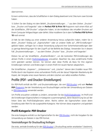 PDF-DATEIEN MIT PDF-DRUCKER ERSTELLEN
21
übernommen.
Es kann vorkommen, dass die Schaltflächen in dem Dialog deaktiviert sind. Dies kann zwei Gründe
haben:
1) Sofern Sie den Dialog mit dem Befehl „Druckereinstellungen …“ aus dem Ordner „Drucker“
bzw. „Drucker und Faxgeräte” oder im Perfect PDF & Print 10-Programm nach einem Klick auf
die Schaltfläche „PDF-Drucker“ aufgerufen haben, ist die Installation des virtuellen Druckers auf
Ihrem Computer fehlgeschlagen oder defekt. Bitte installieren Sie in dem Fall Perfect PDF & Print
10 noch einmal.
2) Falls Sie den Dialog aus einer anderen Anwendung heraus aufgerufen haben, indem Sie in
deren „Drucken“-Dialog auf „Eigenschaften“ oder an anderer Stelle auf „PDF-Einstellungen“
geklickt haben, verfügen Sie in dieser Anwendung aufgrund ihrer Sicherheitseinstellungen über
zu geringe Berechtigungen für den Zugriff auf die Befehle des Dialogs. Verwenden Sie in diesem
Fall „Druckereinstellungen …“ aus dem Ordner „Drucker“ bzw. „Drucker und Faxgeräte”.
Klicken Sie auf die Schaltfläche „Ansehen/Ändern“, um die konkreten PDF-Einstellungen des
aktiven Profils in einem Profil-Dialogfenster anzusehen. Beachten Sie, dass vordefinierte Profile
nicht geändert werden können. Sie können aber diese Profile als Basis für Ihre eigenen
Einstellungen nehmen und Änderungen in einem Profil mit neuem Namen abspeichern.
Die Schaltflächen „Kopieren“, „Umbenennen“ und „Löschen“ dienen dem Erstellen neuer PDF-
Profile (durch das Kopieren eines vorhandenen Profils und der darauf folgenden Bearbeitung der
Kopie), der Vergabe eines neuen Namens und dem Löschen von selbst erstellten Profilen.
Profile (PDF- und Drucker-Einstellungen)
Ein PDF-Profil enthält die PDF- und Druckeinstellungen, die vom PDF-Drucker und vom Perfect
PDF-Programm bei der Verarbeitung von Druckaufträgen und bei der Umwandlung von Dateien
in PDF-Dokumente verwendet werden.
Um Profile anzusehen und/oder zu ändern, verwenden Sie das Profil-Dialogfenster. Im Profil sind
die Einstellungen (Eigenschaften) in Kategorien zusammengefasst, deren Bezeichnung Sie auf der
linken Seite des Profil-Dialogfensters sehen. Rechts stehen die Eigenschaften sowie deren
Einstellung oder Wert für die ausgewählte Kategorie. Hier können diese angesehen und geändert
werden.
Profil-Kategorie: PDF-Drucker
Die erste Kategorie enthält nur die Eigenschaften für den PDF-Drucker, nicht die Vorgaben für die
Umwandlung von Dateien in das PDF-Format.
Voreinstellungen für Druckauftrag festlegen
Die erste, zentrale Einstellung für den PDF-Drucker („Druckauftrag weiter verarbeiten”) bestimmt,
 