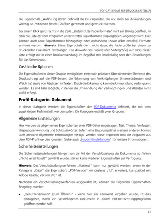 PDF-DATEIEN MIT PDF-DRUCKER ERSTELLEN
23
Die Eigenschaft „Auflösung (DPI)“ definiert die Druckqualität, die vor allem bei Anwendungen
wichtig ist, mit denen Raster-Grafiken gerendert und gedruckt werden.
Bei einem Klick ganz rechts in die Zeile „Unterstützte Papierformate“ wird ein Dialog geöffnet, in
dem die Liste der vom Programm unterstützten Papierformate (Papiergrößen) angezeigt wird. Hier
können auch neue Papierformate hinzugefügt oder vorhandene (zuvor selbst erstellte) Formate
entfernt werden. Hinweis: Diese Eigenschaft dient nicht dazu, die Papiergröße bei einem zu
druckenden Dokument festzulegen. Die Auswahl des Papiers (der Seitengröße) auf Basis dieser
Liste erfolgt nur in einer Druckanwendung, im Regelfall mit Druckdialog oder den Einstellungen
für das Seitenlayout.
Zusätzliche Optionen
Die Eigenschaften in dieser Gruppe ermöglichen eine noch präzisere Übernahme der Elemente des
Druckauftrags auf die PDF-Seiten: die Erkennung von Verknüpfungen (Internetadressen und
Weblinks) sowie von Absätzen in Texten. Durch die Erkennung kann die Umwandlung verlangsamt
werden. Es sind Fälle möglich, in denen die Umwandlung der Verknüpfungen und Absätze nicht
exakt erfolgt.
Profil-Kategorie: Dokument
In dieser Kategorie werden die Eigenschaften der PDF-Dokumente definiert, die mit dem
zugehörigen Profil erstellt werden sollen. Die Kategorie enthält zwei Gruppen.
Allgemeine Einstellungen
Hier werden die allgemeinen Eigenschaften einer PDF-Datei eingetragen: Titel, Thema, Verfasser,
Ursprungsanwendung und Schlüsselwörter. Sofern eine Ursprungsdatei in einem anderen Format
über ähnliche allgemeine Einstellungen verfügt, werden diese importiert und die Angaben aus
dem PDF-Profil werden ignoriert. Siehe auch „Import-Einstellungen” für weitere Informationen.
Sicherheitseinstellungen
Die Sicherheitseinstellungen hängen von der Art der Verschlüsselung des Dokuments ab. Wenn
„Nicht verschlüsselt“ gewählt wurde, stehen keine weiteren Eigenschaften zur Verfügung.
Hinweis: Das Verschlüsselungsverfahren „Maximal“ kann nur gewählt werden, wenn in der
Kategorie „Datei“ die Eigenschaft „PDF-Version“ mindestens „1.7, erweitert, kompatibel mit
Adobe Reader, Version 9.0“ ist.
Nachdem ein Verschlüsselungsverfahren ausgewählt ist, können die folgenden Eigenschaften
festgelegt werden:
 „Benutzerkennwort (zum Öffnen)” - wenn hier ein Kennwort vergeben wurde, ist dies
einzugeben, wenn ein verschlüsseltes Dokument in einem PDF-Betrachtungsprogramm
geöffnet werden soll.
 