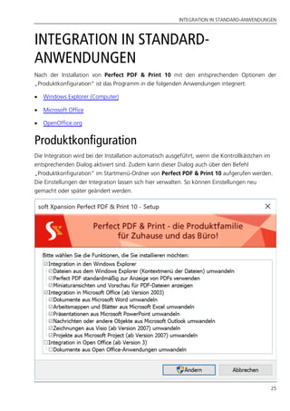 INTEGRATION IN STANDARD-ANWENDUNGEN
25
INTEGRATION IN STANDARD-
ANWENDUNGEN
Nach der Installation von Perfect PDF & Print 10 mit den entsprechenden Optionen der
„Produktkonfiguration“ ist das Programm in die folgenden Anwendungen integriert:
 Windows Explorer (Computer)
 Microsoft Office
 OpenOffice.org
Produktkonfiguration
Die Integration wird bei der Installation automatisch ausgeführt, wenn die Kontrollkästchen im
entsprechenden Dialog aktiviert sind. Zudem kann dieser Dialog auch über den Befehl
„Produktkonfiguration“ im Startmenü-Ordner von Perfect PDF & Print 10 aufgerufen werden.
Die Einstellungen der Integration lassen sich hier verwalten. So können Einstellungen neu
gemacht oder später geändert werden.
 
