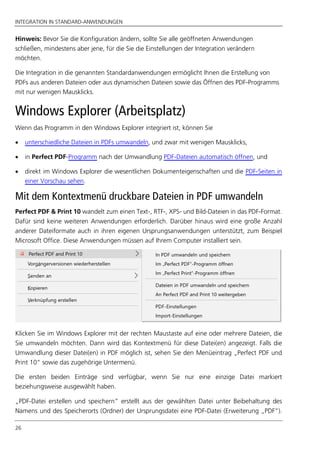 INTEGRATION IN STANDARD-ANWENDUNGEN
26
Hinweis: Bevor Sie die Konfiguration ändern, sollte Sie alle geöffneten Anwendungen
schließen, mindestens aber jene, für die Sie die Einstellungen der Integration verändern
möchten.
Die Integration in die genannten Standardanwendungen ermöglicht Ihnen die Erstellung von
PDFs aus anderen Dateien oder aus dynamischen Dateien sowie das Öffnen des PDF-Programms
mit nur wenigen Mausklicks.
Windows Explorer (Arbeitsplatz)
Wenn das Programm in den Windows Explorer integriert ist, können Sie
 unterschiedliche Dateien in PDFs umwandeln, und zwar mit wenigen Mausklicks,
 in Perfect PDF-Programm nach der Umwandlung PDF-Dateien automatisch öffnen, und
 direkt im Windows Explorer die wesentlichen Dokumenteigenschaften und die PDF-Seiten in
einer Vorschau sehen.
Mit dem Kontextmenü druckbare Dateien in PDF umwandeln
Perfect PDF & Print 10 wandelt zum einen Text-, RTF-, XPS- und Bild-Dateien in das PDF-Format.
Dafür sind keine weiteren Anwendungen erforderlich. Darüber hinaus wird eine große Anzahl
anderer Dateiformate auch in ihren eigenen Ursprungsanwendungen unterstützt, zum Beispiel
Microsoft Office. Diese Anwendungen müssen auf Ihrem Computer installiert sein.
Klicken Sie im Windows Explorer mit der rechten Maustaste auf eine oder mehrere Dateien, die
Sie umwandeln möchten. Dann wird das Kontextmenü für diese Datei(en) angezeigt. Falls die
Umwandlung dieser Datei(en) in PDF möglich ist, sehen Sie den Menüeintrag „Perfect PDF und
Print 10“ sowie das zugehörige Untermenü.
Die ersten beiden Einträge sind verfügbar, wenn Sie nur eine einzige Datei markiert
beziehungsweise ausgewählt haben.
„PDF-Datei erstellen und speichern” erstellt aus der gewählten Datei unter Beibehaltung des
Namens und des Speicherorts (Ordner) der Ursprungsdatei eine PDF-Datei (Erweiterung „PDF”).
 