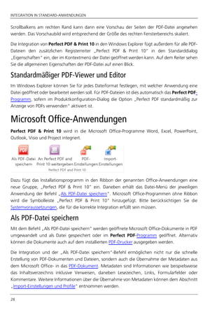INTEGRATION IN STANDARD-ANWENDUNGEN
28
Scrollbalkens am rechten Rand kann dann eine Vorschau der Seiten der PDF-Datei angesehen
werden. Das Vorschaubild wird entsprechend der Größe des rechten Fensterbereichs skaliert.
Die Integration von Perfect PDF & Print 10 in den Windows Explorer fügt außerdem für alle PDF-
Dateien den zusätzlichen Registerreiter „Perfect PDF & Print 10” in den Standarddialog
„Eigenschaften“ ein, der im Kontextmenü der Datei geöffnet werden kann. Auf dem Reiter sehen
Sie die allgemeinen Eigenschaften der PDF-Datei auf einen Blick.
Standardmäßiger PDF-Viewer und Editor
Im Windows Explorer können Sie für jedes Dateiformat festlegen, mit welcher Anwendung eine
Datei geöffnet oder bearbeitet werden soll. Für PDF-Dateien ist dies automatisch das Perfect PDF-
Programm, sofern im Produktkonfiguration-Dialog die Option „Perfect PDF standardmäßig zur
Anzeige von PDFs verwenden“ aktiviert ist.
Microsoft Office-Anwendungen
Perfect PDF & Print 10 wird in die Microsoft Office-Programme Word, Excel, PowerPoint,
Outlook, Visio und Project integriert.
Dazu fügt das Installationsprogramm in den Ribbon der genannten Office-Anwendungen eine
neue Gruppe, „Perfect PDF & Print 10” ein. Daneben erhält das Datei-Menü der jeweiligen
Anwendung der Befehl „Als PDF-Datei speichern“. Microsoft Office-Programmen ohne Ribbon
wird die Symbolleiste „Perfect PDF & Print 10” hinzugefügt. Bitte berücksichtigen Sie die
Systemvoraussetzungen, die für die korrekte Integration erfüllt sein müssen.
Als PDF-Datei speichern
Mit dem Befehl „Als PDF-Datei speichern“ werden geöffnete Microsoft Office-Dokumente in PDF
umgewandelt und als Datei gespeichert oder im Perfect PDF-Programm geöffnet. Alternativ
können die Dokumente auch auf dem installierten PDF-Drucker ausgegeben werden.
Die Integration und der „Als PDF-Datei speichern“-Befehl ermöglichen nicht nur die schnelle
Erstellung von PDF-Dokumenten und Dateien, sondern auch die Übernahme der Metadaten aus
dem Microsoft Office- in das PDF-Dokument. Metadaten sind Informationen wie beispielsweise
das Inhaltsverzeichnis inklusive Verweisen, daneben Lesezeichen, Links, Formularfelder oder
Kommentare. Weitere Informationen über die Übernahme von Metadaten können dem Abschnitt
„Import-Einstellungen und Profile“ entnommen werden.
 