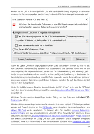 INTEGRATION IN STANDARD-ANWENDUNGEN
29
Klicken Sie auf „Als PDF-Datei speichern“, so wird der folgende Dialog angezeigt, in dem unter
anderem der Ordner angegeben werden kann, in den die PDF-Datei abgespeichert werden soll.
Wenn die Option „Pfad der Ursprungsdatei für PDF-Datei verwenden“ aktiviert ist, wird für das
PDF-Dokument standardmäßig derselbe Pfad (Speicherort) und derselbe Name wie für die
Ursprungsdatei, die umgewandelt wird, verwendet. Die Dateierweiterung wird allerdings „pdf“.
Ist das entsprechende Kontrollkästchen nicht aktiviert, erfolgt die Speicherung in den Ordner, der
bereits bei der vorherigen Erstellung einer PDF-Datei verwendet wurde. Zudem können sie immer
einen ganz anderen Dateinamen und Ordner festlegen, nachdem Sie auf das Ordner-Symbol
rechts in dem Dialog klicken.
Ist das Kontrollkäschen vor „Datei im Standard-Reader für PDFs öffnen“ aktiv, wird die PDF-Datei
nach dem Speichern in dem Programm geöffnet, das als standardmäßiger PDF-Viewer und Editor
eingestellt ist.
Aktivieren Sie den zweiten Auswahlkopf in dem Dialog, um das Dokument in Perfect PDF-
Programm zu öffnen.
Mit dem dritten Auswahlkopf bestimmen Sie, dass das Dokument nicht als PDF-Datei gespeichert
werden soll. Es wird vielmehr an den PDF-Drucker gesandt und von diesem entsprechend dem
aktiven PDF-Profil weiter verarbeitet. Ein Beispiel wäre: Sie möchten mehrere Dokumente
zusammenfügen, die aus unterschiedlichen Microsoft Office-Anwendungen stammen. Dann
aktivieren Sie die Option „Druckaufträge in einem Dokument zusammenfügen“ im PDF-Profil und
den dritten Auswahlknopf im Dialog „Als PDF-Datei speichern“. Dieses Vorgehen ermöglicht
außerdem, nicht nur Seiteninhalte in PDF umzuwandeln, sondern auch Metadaten aus dem
 
