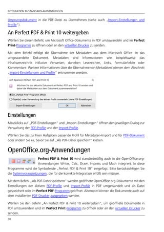 INTEGRATION IN STANDARD-ANWENDUNGEN
30
Ursprungsdokument in die PDF-Datei zu übernehmen (siehe auch „Import-Einstellungen und
Profile”).
An Perfect PDF & Print 10 weitergeben
Wählen Sie diesen Befehl, um Microsoft Office-Dokumente in PDF umzuwandeln und im Perfect
Print-Programm zu öffnen oder an den virtuellen Drucker zu senden.
Mit dem Befehl erfolgt die Übernahme der Metadaten aus dem Microsoft Office- in das
umgewandelte Dokument. Metadaten sind Informationen wie beispielsweise das
Inhaltsverzeichnis inklusive Verweisen, daneben Lesezeichen, Links, Formularfelder oder
Kommentare. Weitere Informationen über die Übernahme von Metadaten können dem Abschnitt
„Import-Einstellungen und Profile“ entnommen werden.
Einstellungen
Mausklicks auf „PDF-Einstellungen“ und „Import-Einstellungen“ öffnen den jeweiligen Dialog zur
Verwaltung der PDF-Profile und der Import-Profile.
Wählen Sie das zu Ihren Aufgaben passende Profil für Metadaten-Import und für PDF-Dokument
oder ändern Sie es, bevor Sie auf „Als PDF-Datei speichern“ klicken.
OpenOffice.org-Anwendungen
Perfect PDF & Print 10 wird standardmäßig auch in die OpenOffice.org-
Anwendungen Writer, Calc, Draw, Impress und Math integriert. In diese
Programme wird die Symbolleiste „Perfect PDF & Print 10” eingefügt. Bitte berücksichtigen Sie
die Systemvoraussetzungen, die für die korrekte Integration erfüllt sein müssen.
Mit dem Befehl „Als PDF-Datei speichern“ werden geöffnete OpenOffice.org-Dokumente mit den
Einstellungen der aktiven PDF-Profile und Import-Profile in PDF umgewandelt und als Datei
gespeichert oder im Perfect PDF-Programm geöffnet. Alternativ können die Dokumente auch auf
dem installierten PDF-Drucker ausgegeben werden.
Wählen Sie den Befehl „An Perfect PDF & Print 10 weitergeben“, um geöffnete Dokumente in
PDF umzuwandeln und im Perfect Print-Programm zu öffnen oder an den virtuellen Drucker zu
senden.
 