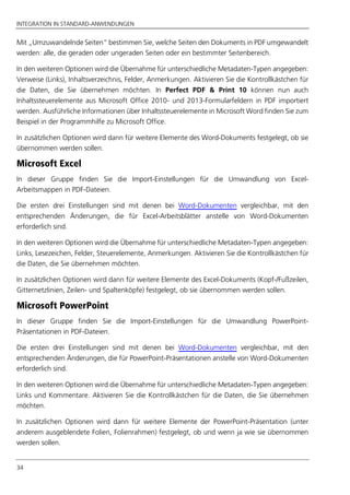 INTEGRATION IN STANDARD-ANWENDUNGEN
34
Mit „Umzuwandelnde Seiten” bestimmen Sie, welche Seiten den Dokuments in PDF umgewandelt
werden: alle, die geraden oder ungeraden Seiten oder ein bestimmter Seitenbereich.
In den weiteren Optionen wird die Übernahme für unterschiedliche Metadaten-Typen angegeben:
Verweise (Links), Inhaltsverzeichnis, Felder, Anmerkungen. Aktivieren Sie die Kontrollkästchen für
die Daten, die Sie übernehmen möchten. In Perfect PDF & Print 10 können nun auch
Inhaltssteuerelemente aus Microsoft Office 2010- und 2013-Formularfeldern in PDF importiert
werden. Ausführliche Informationen über Inhaltssteuerelemente in Microsoft Word finden Sie zum
Beispiel in der Programmhilfe zu Microsoft Office.
In zusätzlichen Optionen wird dann für weitere Elemente des Word-Dokuments festgelegt, ob sie
übernommen werden sollen.
Microsoft Excel
In dieser Gruppe finden Sie die Import-Einstellungen für die Umwandlung von Excel-
Arbeitsmappen in PDF-Dateien.
Die ersten drei Einstellungen sind mit denen bei Word-Dokumenten vergleichbar, mit den
entsprechenden Änderungen, die für Excel-Arbeitsblätter anstelle von Word-Dokumenten
erforderlich sind.
In den weiteren Optionen wird die Übernahme für unterschiedliche Metadaten-Typen angegeben:
Links, Lesezeichen, Felder, Steuerelemente, Anmerkungen. Aktivieren Sie die Kontrollkästchen für
die Daten, die Sie übernehmen möchten.
In zusätzlichen Optionen wird dann für weitere Elemente des Excel-Dokuments (Kopf-/Fußzeilen,
Gitternetzlinien, Zeilen- und Spaltenköpfe) festgelegt, ob sie übernommen werden sollen.
Microsoft PowerPoint
In dieser Gruppe finden Sie die Import-Einstellungen für die Umwandlung PowerPoint-
Präsentationen in PDF-Dateien.
Die ersten drei Einstellungen sind mit denen bei Word-Dokumenten vergleichbar, mit den
entsprechenden Änderungen, die für PowerPoint-Präsentationen anstelle von Word-Dokumenten
erforderlich sind.
In den weiteren Optionen wird die Übernahme für unterschiedliche Metadaten-Typen angegeben:
Links und Kommentare. Aktivieren Sie die Kontrollkästchen für die Daten, die Sie übernehmen
möchten.
In zusätzlichen Optionen wird dann für weitere Elemente der PowerPoint-Präsentation (unter
anderem ausgeblendete Folien, Folienrahmen) festgelegt, ob und wenn ja wie sie übernommen
werden sollen.
 