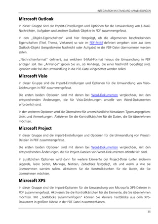 INTEGRATION IN STANDARD-ANWENDUNGEN
35
Microsoft Outlook
In dieser Gruppe sind die Import-Einstellungen und Optionen für die Umwandlung von E-Mail-
Nachrichten, Aufgaben und anderer Outlook-Objekte in PDF zusammengefasst.
In den „Objekt-Eigenschaften” wird hier festgelegt, ob die allgemeinen beschreibenden
Eigenschaften (Titel, Thema, Verfasser) so wie im PDF-Profil definiert vergeben oder aus dem
Outlook-Objekt (beispielsweise Nachricht oder Aufgabe) in die PDF-Datei übernommen werden
sollen.
„Nachrichtenformat“ definiert, aus welchem E-Mail-Format heraus die Umwandlung in PDF
erfolgen soll. Bei „Anhänge“ geben Sie an, ob Anhänge, die einer Nachricht beigefügt sind,
ignoriert oder bei der Umwandlung in die PDF-Datei eingebettet werden sollen.
Microsoft Visio
In dieser Gruppe sind die Import-Einstellungen und Optionen für die Umwandlung von Visio-
Zeichnungen in PDF zusammengefasst.
Die ersten beiden Optionen sind mit denen bei Word-Dokumenten vergleichbar, mit den
entsprechenden Änderungen, die für Visio-Zeichnungen anstelle von Word-Dokumenten
erforderlich sind.
In den weiteren Optionen wird die Übernahme für unterschiedliche Metadaten-Typen angegeben:
Links und Anmerkungen. Aktivieren Sie die Kontrollkästchen für die Daten, die Sie übernehmen
möchten.
Microsoft Project
In dieser Gruppe sind die Import-Einstellungen und Optionen für die Umwandlung von Project-
Dateien in PDF zusammengefasst.
Die ersten beiden Optionen sind mit denen bei Word-Dokumenten vergleichbar, mit den
entsprechenden Änderungen, die für Project-Dateien von Word-Dokumenten erforderlich sind.
In zusätzlichen Optionen wird dann für weitere Elemente der Project-Datei (unter anderem
Legende, leere Seiten, Markups, Notizen, Zeitachse) festgelegt, ob und wenn ja wie sie
übernommen werden sollen. Aktivieren Sie die Kontrollkästchen für die Daten, die Sie
übernehmen möchten.
Microsoft XPS
In dieser Gruppe sind die Import-Optionen für die Umwandlung von Microsofts XPS-Dateien in
PDF zusammengefasst. Aktivieren Sie die Kontrollkästchen für die Elemente, die Sie übernehmen
möchten. Mit „Textblöcke zusammenfügen“ können Sie kleinere Textblöcke aus dem XPS-
Dokument in größere Blöcke in der PDF-Datei zusammenfassen.
 
