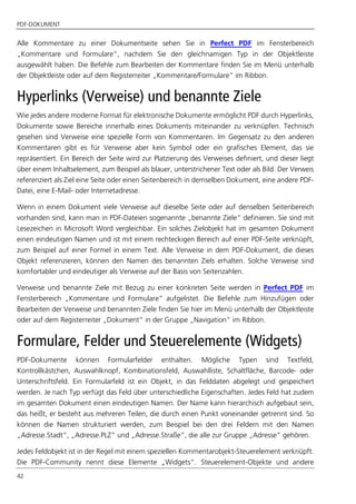 PDF-DOKUMENT
42
Alle Kommentare zu einer Dokumentseite sehen Sie in Perfect PDF im Fensterbereich
„Kommentare und Formulare“, nachdem Sie den gleichnamigen Typ in der Objektleiste
ausgewählt haben. Die Befehle zum Bearbeiten der Kommentare finden Sie im Menü unterhalb
der Objektleiste oder auf dem Registerreiter „Kommentare/Formulare“ im Ribbon.
Hyperlinks (Verweise) und benannte Ziele
Wie jedes andere moderne Format für elektronische Dokumente ermöglicht PDF durch Hyperlinks,
Dokumente sowie Bereiche innerhalb eines Dokuments miteinander zu verknüpfen. Technisch
gesehen sind Verweise eine spezielle Form von Kommentaren. Im Gegensatz zu den anderen
Kommentaren gibt es für Verweise aber kein Symbol oder ein grafisches Element, das sie
repräsentiert. Ein Bereich der Seite wird zur Platzierung des Verweises definiert, und dieser liegt
über einem Inhaltselement, zum Beispiel als blauer, unterstrichener Text oder als Bild. Der Verweis
referenziert als Ziel eine Seite oder einen Seitenbereich in demselben Dokument, eine andere PDF-
Datei, eine E-Mail- oder Internetadresse.
Wenn in einem Dokument viele Verweise auf dieselbe Seite oder auf denselben Seitenbereich
vorhanden sind, kann man in PDF-Dateien sogenannte „benannte Ziele“ definieren. Sie sind mit
Lesezeichen in Microsoft Word vergleichbar. Ein solches Zielobjekt hat im gesamten Dokument
einen eindeutigen Namen und ist mit einem rechteckigen Bereich auf einer PDF-Seite verknüpft,
zum Beispiel auf einer Formel in einem Text. Alle Verweise in dem PDF-Dokument, die dieses
Objekt referenzieren, können den Namen des benannten Ziels erhalten. Solche Verweise sind
komfortabler und eindeutiger als Verweise auf der Basis von Seitenzahlen.
Verweise und benannte Ziele mit Bezug zu einer konkreten Seite werden in Perfect PDF im
Fensterbereich „Kommentare und Formulare“ aufgelistet. Die Befehle zum Hinzufügen oder
Bearbeiten der Verweise und benannten Ziele finden Sie hier im Menü unterhalb der Objektleiste
oder auf dem Registerreiter „Dokument“ in der Gruppe „Navigation“ im Ribbon.
Formulare, Felder und Steuerelemente (Widgets)
PDF-Dokumente können Formularfelder enthalten. Mögliche Typen sind Textfeld,
Kontrollkästchen, Auswahlknopf, Kombinationsfeld, Auswahlliste, Schaltfläche, Barcode- oder
Unterschriftsfeld. Ein Formularfeld ist ein Objekt, in das Felddaten abgelegt und gespeichert
werden. Je nach Typ verfügt das Feld über unterschiedliche Eigenschaften. Jedes Feld hat zudem
im gesamten Dokument einen eindeutigen Namen. Der Name kann hierarchisch aufgebaut sein,
das heißt, er besteht aus mehreren Teilen, die durch einen Punkt voneinander getrennt sind. So
können die Namen strukturiert werden, zum Beispiel bei den drei Feldern mit den Namen
„Adresse.Stadt“, „Adresse.PLZ” und „Adresse.Straße“, die alle zur Gruppe „Adresse” gehören.
Jedes Feldobjekt ist in der Regel mit einem speziellen Kommentarobjekt-Steuerelement verknüpft.
Die PDF-Community nennt diese Elemente „Widgets“. Steuerelement-Objekte und andere
 