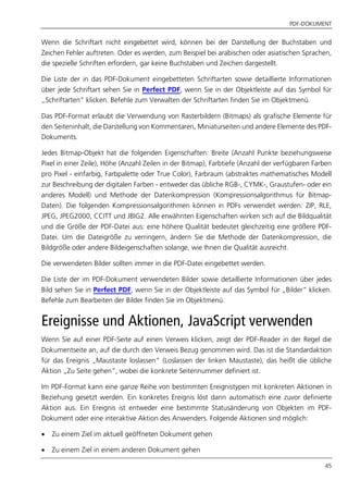 PDF-DOKUMENT
45
Wenn die Schriftart nicht eingebettet wird, können bei der Darstellung der Buchstaben und
Zeichen Fehler auftreten. Oder es werden, zum Beispiel bei arabischen oder asiatischen Sprachen,
die spezielle Schriften erfordern, gar keine Buchstaben und Zeichen dargestellt.
Die Liste der in das PDF-Dokument eingebetteten Schriftarten sowie detaillierte Informationen
über jede Schriftart sehen Sie in Perfect PDF, wenn Sie in der Objektleiste auf das Symbol für
„Schriftarten” klicken. Befehle zum Verwalten der Schriftarten finden Sie im Objektmenü.
Das PDF-Format erlaubt die Verwendung von Rasterbildern (Bitmaps) als grafische Elemente für
den Seiteninhalt, die Darstellung von Kommentaren, Miniaturseiten und andere Elemente des PDF-
Dokuments.
Jedes Bitmap-Objekt hat die folgenden Eigenschaften: Breite (Anzahl Punkte beziehungsweise
Pixel in einer Zeile), Höhe (Anzahl Zeilen in der Bitmap), Farbtiefe (Anzahl der verfügbaren Farben
pro Pixel - einfarbig, Farbpalette oder True Color), Farbraum (abstraktes mathematisches Modell
zur Beschreibung der digitalen Farben - entweder das übliche RGB-, CYMK-, Graustufen- oder ein
anderes Modell) und Methode der Datenkompression (Kompressionsalgorithmus für Bitmap-
Daten). Die folgenden Kompressionsalgorithmen können in PDFs verwendet werden: ZIP, RLE,
JPEG, JPEG2000, CCITT und JBIG2. Alle erwähnten Eigenschaften wirken sich auf die Bildqualität
und die Größe der PDF-Datei aus: eine höhere Qualität bedeutet gleichzeitig eine größere PDF-
Datei. Um die Dateigröße zu verringern, ändern Sie die Methode der Datenkompression, die
Bildgröße oder andere Bildeigenschaften solange, wie Ihnen die Qualität ausreicht.
Die verwendeten Bilder sollten immer in die PDF-Datei eingebettet werden.
Die Liste der im PDF-Dokument verwendeten Bilder sowie detaillierte Informationen über jedes
Bild sehen Sie in Perfect PDF, wenn Sie in der Objektleiste auf das Symbol für „Bilder” klicken.
Befehle zum Bearbeiten der Bilder finden Sie im Objektmenü.
Ereignisse und Aktionen, JavaScript verwenden
Wenn Sie auf einer PDF-Seite auf einen Verweis klicken, zeigt der PDF-Reader in der Regel die
Dokumentseite an, auf die durch den Verweis Bezug genommen wird. Das ist die Standardaktion
für das Ereignis „Maustaste loslassen“ (Loslassen der linken Maustaste), das heißt die übliche
Aktion „Zu Seite gehen“, wobei die konkrete Seitennummer definiert ist.
Im PDF-Format kann eine ganze Reihe von bestimmten Ereignistypen mit konkreten Aktionen in
Beziehung gesetzt werden. Ein konkretes Ereignis löst dann automatisch eine zuvor definierte
Aktion aus. Ein Ereignis ist entweder eine bestimmte Statusänderung von Objekten im PDF-
Dokument oder eine interaktive Aktion des Anwenders. Folgende Aktionen sind möglich:
 Zu einem Ziel im aktuell geöffneten Dokument gehen
 Zu einem Ziel in einem anderen Dokument gehen
 