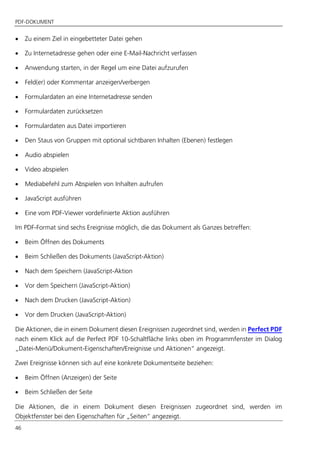 PDF-DOKUMENT
46
 Zu einem Ziel in eingebetteter Datei gehen
 Zu Internetadresse gehen oder eine E-Mail-Nachricht verfassen
 Anwendung starten, in der Regel um eine Datei aufzurufen
 Feld(er) oder Kommentar anzeigen/verbergen
 Formulardaten an eine Internetadresse senden
 Formulardaten zurücksetzen
 Formulardaten aus Datei importieren
 Den Staus von Gruppen mit optional sichtbaren Inhalten (Ebenen) festlegen
 Audio abspielen
 Video abspielen
 Mediabefehl zum Abspielen von Inhalten aufrufen
 JavaScript ausführen
 Eine vom PDF-Viewer vordefinierte Aktion ausführen
Im PDF-Format sind sechs Ereignisse möglich, die das Dokument als Ganzes betreffen:
 Beim Öffnen des Dokuments
 Beim Schließen des Dokuments (JavaScript-Aktion)
 Nach dem Speichern (JavaScript-Aktion
 Vor dem Speichern (JavaScript-Aktion)
 Nach dem Drucken (JavaScript-Aktion)
 Vor dem Drucken (JavaScript-Aktion)
Die Aktionen, die in einem Dokument diesen Ereignissen zugeordnet sind, werden in Perfect PDF
nach einem Klick auf die Perfect PDF 10-Schaltfläche links oben im Programmfenster im Dialog
„Datei-Menü/Dokument-Eigenschaften/Ereignisse und Aktionen“ angezeigt.
Zwei Ereignisse können sich auf eine konkrete Dokumentseite beziehen:
 Beim Öffnen (Anzeigen) der Seite
 Beim Schließen der Seite
Die Aktionen, die in einem Dokument diesen Ereignissen zugeordnet sind, werden im
Objektfenster bei den Eigenschaften für „Seiten“ angezeigt.
 