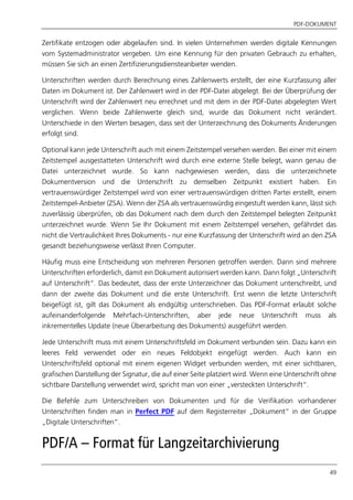 PDF-DOKUMENT
49
Zertifikate entzogen oder abgelaufen sind. In vielen Unternehmen werden digitale Kennungen
vom Systemadministrator vergeben. Um eine Kennung für den privaten Gebrauch zu erhalten,
müssen Sie sich an einen Zertifizierungsdiensteanbieter wenden.
Unterschriften werden durch Berechnung eines Zahlenwerts erstellt, der eine Kurzfassung aller
Daten im Dokument ist. Der Zahlenwert wird in der PDF-Datei abgelegt. Bei der Überprüfung der
Unterschrift wird der Zahlenwert neu errechnet und mit dem in der PDF-Datei abgelegten Wert
verglichen. Wenn beide Zahlenwerte gleich sind, wurde das Dokument nicht verändert.
Unterschiede in den Werten besagen, dass seit der Unterzeichnung des Dokuments Änderungen
erfolgt sind.
Optional kann jede Unterschrift auch mit einem Zeitstempel versehen werden. Bei einer mit einem
Zeitstempel ausgestatteten Unterschrift wird durch eine externe Stelle belegt, wann genau die
Datei unterzeichnet wurde. So kann nachgewiesen werden, dass die unterzeichnete
Dokumentversion und die Unterschrift zu demselben Zeitpunkt existiert haben. Ein
vertrauenswürdiger Zeitstempel wird von einer vertrauenswürdigen dritten Partei erstellt, einem
Zeitstempel-Anbieter (ZSA). Wenn der ZSA als vertrauenswürdig eingestuft werden kann, lässt sich
zuverlässig überprüfen, ob das Dokument nach dem durch den Zeitstempel belegten Zeitpunkt
unterzeichnet wurde. Wenn Sie Ihr Dokument mit einem Zeitstempel versehen, gefährdet das
nicht die Vertraulichkeit Ihres Dokuments - nur eine Kurzfassung der Unterschrift wird an den ZSA
gesandt beziehungsweise verlässt Ihren Computer.
Häufig muss eine Entscheidung von mehreren Personen getroffen werden. Dann sind mehrere
Unterschriften erforderlich, damit ein Dokument autorisiert werden kann. Dann folgt „Unterschrift
auf Unterschrift“. Das bedeutet, dass der erste Unterzeichner das Dokument unterschreibt, und
dann der zweite das Dokument und die erste Unterschrift. Erst wenn die letzte Unterschrift
beigefügt ist, gilt das Dokument als endgültig unterschrieben. Das PDF-Format erlaubt solche
aufeinanderfolgende Mehrfach-Unterschriften, aber jede neue Unterschrift muss als
inkrementelles Update (neue Überarbeitung des Dokuments) ausgeführt werden.
Jede Unterschrift muss mit einem Unterschriftsfeld im Dokument verbunden sein. Dazu kann ein
leeres Feld verwendet oder ein neues Feldobjekt eingefügt werden. Auch kann ein
Unterschriftsfeld optional mit einem eigenen Widget verbunden werden, mit einer sichtbaren,
grafischen Darstellung der Signatur, die auf einer Seite platziert wird. Wenn eine Unterschrift ohne
sichtbare Darstellung verwendet wird, spricht man von einer „versteckten Unterschrift“.
Die Befehle zum Unterschreiben von Dokumenten und für die Verifikation vorhandener
Unterschriften finden man in Perfect PDF auf dem Registerreiter „Dokument“ in der Gruppe
„Digitale Unterschriften“.
PDF/A – Format für Langzeitarchivierung
 