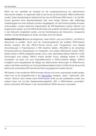 PDF-DOKUMENT
50
PDF/A hat sich zweifellos als Standard für die Langzeitarchivierung von elektronischen
Dokumenten etabliert. Im September 2005 ist das Format als ISO-Standard 19005 veröffentlicht
worden. Dieser Standard legt ein Dateiformat fest, das auf PDF basiert (PDF-Version 1.4). Das PDF-
Format garantiert keine Reproduzierbarkeit über einen langen Zeitraum oder vollständige
Unabhängigkeit von einer Software und dem Ausgabegerät. Um die Einhaltung beider Prinzipien
sicherzustellen, mussten bestimmte Eigenschaften der PDF-Spezifikation präziser definiert und
eingeschränkt werden. So ist für PDF/A-Konformität unter anderem erforderlich, dass alle Schriften
in das Dokument eingebettet werden und die Verschlüsselung des Dokuments, transparente
Grafiken und die Wiedergabe von Audio und Video sind nicht erlaubt.
Perfect PDF & Print 10 bietet die Möglichkeit, neben PDF/A-1 jetzt auch PDF/A-2- und PDF/A-3-
Dokumente zu erstellen. Damit wird der Anwendungsbereich der erstellten PDF/A-Dateien
deutlich erweitert: Mit dem PDF/A-2-Format können auch Transparenzen (zum Beispiel
Hervorhebungen in Präsentationen) in PDFs bestehen bleiben, JPEG2000 ist als verlustfreies
Kompressionsformat (beispielsweise für Fotografien und anderes Bildmaterial) erlaubt, PDF/A-
Dateien dürfen in PDF/A eingebettet werden und zu- bzw. abschaltbare Ebenen (hilfreich in CAD-
Zeichnungen) sind zulässig. PDF/A-3 erlaubt darüber hinaus, beliebige Dateien in PDF/A
einzubetten. So lassen sich auch Originaldokumente in PDF/A-3-Dateien ablegen. PDF/A-3
ermöglicht somit beispielsweise die Ablage von elektronischen Rechnungen im PDF/A-Format,
wobei in der Datei sowohl die von Computersoftware lesbaren Daten im XML-Format als auch die
elektronisch archivierbare PDF-Variante der Rechnung gespeichert werden können.
PDF-Dateien in den erwähnten PDF/A-Formaten können zum einen automatisiert erstellt werden,
indem man sie als Ausgabeformate in den PDF-Profilen, Kategorie „Datei“, Eigenschaft „PDF-
Version“ definiert. Dann werden solche PDF/A-Dateien direkt aus den Quelldateien erstellt. Zum
anderen lassen sich mit dem Stapelverarbeitungsbefehl „PDF- in PDF/A-Dateien umwandeln“
bereits vorhandene PDF-Dateien in die unterschiedlichen PDF/A-Versionen umwandeln.
 