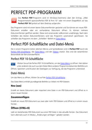 PERFECT PDF-PROGRAMM
51
PERFECT PDF-PROGRAMM
Das Perfect PDF-Programm wird im Windows-Startmenü über den Eintrag „(Alle)
Programme/soft xpansion/Perfect PDF & Print 10“ oder mit einem Doppelklick auf das
Perfect PDF 10-Symbol auf dem Desktop aufgerufen.
Das Programm wird mit einem leeren Dokumentfenster gestartet und Sie können ein neues PDF-
Dokument erstellen oder ein vorhandenes Dokument öffnen. Es können mehrere
Dokumentfenster geöffnet werden. Diese sind voneinander vollkommen unabhängig. Nach dem
Schließen des letzten Dokumentfensters wird das Programm automatisch geschlossen. Sie
schließen das Programm mit dem „Schließen”-Befehl im Datei-Menü.
Perfect PDF-Schaltfläche und Datei-Menü
Die in einem Programm bisher üblichen Menüs und Symbolleisten sind in Perfect PDF durch die
Perfect PDF-Schaltfläche, das Datei-Menü und den Ribbon ersetzt. Dies sind die wesentlichen
Bestandteile der Benutzeroberfläche.
Perfect PDF 10-Schaltfläche
Klicken Sie auf die Perfect PDF 10-Schaltfläche, um das Datei-Menü zu öffnen. Hier stehen
unter anderem die auch aus dem Datei-Menü anderer Programme bekannten Befehle zum
Öffnen, Speichern und Drucken der Dateitypen zur Verfügung, die das Programm unterstützt.
Datei-Menü
Um das Menü zu öffnen, klicken Sie auf die Perfect PDF-Schaltfläche.
Das Datei-Menü enthält grundlegende Befehle zur Arbeit mit PDF-Dateien.
Neu (aus)
Erstellt ein leeres Dokument oder importiert eine Datei in ein PDF-Dokument und öffnet es in
einem neuen Fenster.
Zusammenfügen
Erstellt ein neues PDF-Dokument aus zwei oder mehr PDF-Dateien und öffnet es in einem neuen
Fenster.
Öffnen (STRG+O)
Lädt ein bestehendes PDF-Dokument aus einer PDF-Datei in das aktuelle Fenster. Das Dokument
kann alternativ auch im Modus „Änderungen verfolgen“ geladen werden.
 