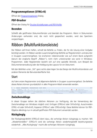 PERFECT PDF-PROGRAMM
53
Programmoptionen (STRG+K)
Öffnet den Programmoptionen-Dialog.
PDF-Drucker
Öffnet den Dialog für Drucker-Einstellungen und PDF-Profile.
Beenden
Schließt alle geöffneten Dokumentfenster und beendet das Programm. Wenn in Dokumenten
Änderungen vorhanden sind, die noch nicht gespeichert wurden, wird das Speichern
vorgeschlagen.
Ribbon (Multifunktionsleiste)
Der Ribbon soll Ihnen helfen, schnell die Befehle zu finden, die für die Lösung einer Aufgabe
benötigt werden. Im Ribbon werden zusammengehörige Befehle auf Registerreitern und darunter
in Gruppen zusammengefasst. Sie erscheinen nebeneinander wie auf einem Band aufgereiht
(darum der englische Begriff „Ribbon“), nicht mehr untereinander wie sonst in Windows-
Programmen. Jeder Registerreiter bezieht sich auf eine spezielle Aktivität, zum Beispiel die
Dokumentenverwaltung oder die Festlegung des Layouts für ein Dokument.
Mit den Befehlen unter „Stil“ ganz rechts oben legen Sie das Design der Multifunktionsleiste und
anderer Elemente der Benutzeroberfläche fest.
Start
Auf dem ersten Registerreiter sind allgemeine Befehle in Gruppen zusammengefasst. Die Befehle
dieses Reiters können grundsätzlich in allen Programm-Modi verwendet werden.
Zwischenablage
In dieser Gruppe stehen die üblichen Aktionen zur Verfügung, die bei Verwendung der
Zwischenablage von Windows möglich sind: Einfügen (STRG+V oder Shft+Einfg), Ausschneiden
(STRG +X oder Shft+Entf), Kopieren (STRG+C oder STRG+Einfg). Diese Befehle können für PDF-
Objekte allerdings nur im aktuell geöffneten PDF-Dokument verwendet werden.
Rückgängig
Der Rückgängig-Befehl (STRG+Z) dient dazu, die vorherige Aktion rückgängig zu machen. Mit
„Wiederherstellen“ (STRG+Y) wird die vorherige Aktion wiederhergestellt beziehungsweise
wiederholt. „Alles Rückgängig“ macht alle vorherigen Aktionen rückgängig.
 