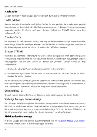 PERFECT PDF-PROGRAMM
54
Navigation
Mit den Befehlen in dieser Gruppe bewegen Sie sich durch das geöffnete Dokument.
Finden (STRG+F)
Hiermit wird die Schnellsuche nach jedem Treffer für ein spezielles Wort oder eine spezielle
Formulierung im Seiteninhalt des PDF-Dokuments gestartet. Es können Tastenkombinationen
verwendet werden: F3 (Suche nach dem nächsten Treffer) und Shift+F3 (Suche nach dem
vorherigen Treffer).
Erweiterte Suche
Die erweiterte Suche funktioniert ähnlich, allerdings wird eine Liste der Einträge im gesamten Text
sowie einige Worte des jeweiligen Kontexts der Treffer (falls vorhanden) angezeigt, und zwar in
der Reihenfolge der Seiten. Sie können sich durch die Trefferliste bewegen.
Ersetzen (STRG+H)
Hiermit ist eine schnelle Textersetzung für jeden Treffer (ein spezielles Wort oder eine spezielle
Formulierung) im Seiteninhalt des PDF-Dokuments möglich. Geben Sie den zu suchenden und den
einzufügenden Text ein und klicken Sie danach auf „Finden“. Danach haben Sie zwei
Möglichkeiten:
 Drücken Sie „Ersetzen“, um den hervorgehobenen Text zu ersetzen.
 Um den hervorgehobenen Treffer nicht zu ersetzen und den nächsten Treffer zu finden,
drücken Sie wieder „Finden“.
Bei der Textersetzung wird das Layout des Seiteninhalts nicht geändert. Es kann vorkommen, dass
eine Ersetzung ohne Veränderung der verwendeten Schriftart nicht möglich ist. In diesem Fall muss
zum Ersetzen der „Bearbeiten“-Modus des Programms verwendet werden.
Gehe zu (STRG+G)
Um sich zu einer bestimmten Seite im Dokument zu bewegen, wählen Sie diesen Befehl.
Vorherige Anzeige / Nächste Anzeige
Die „Anzeige“-Befehle ermöglichen den direkten Sprung zu einer im Laufe der Seitenaufrufe zuvor
(Alt+Pfeil nach links) oder nachher (Alt+ Pfeil nach rechts) angezeigten Seite, immer bezogen auf
die aktuell angezeigte Seite und in umgekehrter Reihenfolge. So finden Sie direkt PDF-Seiten, die
Sie früher angesehen haben, indem ihr „Betrachtungsweg“ zurückverfolgt wird.
PDF-Reader-Werkzeuge
In dieser Gruppe sind die Befehle zusammengefasst, die im Programm-Modus „PDF-Reader”
verwendet werden. Sie ist in drei Untergruppen aufgeteilt:
 