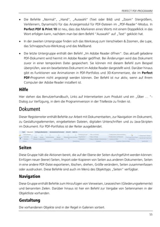 PERFECT PDF-PROGRAMM
55
 Die Befehle „Normal“, „Hand“, „Auswahl“ (Text oder Bild) und „Zoom“ (Vergrößern,
Verkleinern, Dynamisch) für das Anzeigemodul für PDF-Dateien im „PDF-Reader“-Modus. In
Perfect PDF & Print 10 ist neu, dass das Markieren eines Worts mit einem Doppelklick in das
Wort erfolgen kann, nachdem man bei dem Befehl “Auswahl“ auf „Text“ geklickt hat.
 In der zweiten Untergruppe finden sich das Werkzeug zum Verschieben & Zoomen, die Lupe,
das Schnappschuss-Werkzeug und das Maßband.
 Die letzte Untergruppe enthält den Befehl „Im Adobe Reader öffnen“. Das aktuell geladene
PDF-Dokument wird hiermit im Adobe Reader geöffnet. Bei Änderungen wird das Dokument
zuvor in einer temporären Datei gespeichert. Sie können mit diesem Befehl zum Beispiel
überprüfen, wie ein bearbeitetes Dokument im Adobe Reader dargestellt wird. Darüber hinaus
gibt es Funktionen wie Animationen in PDF-Portfolios und 3D-Kommentare, die im Perfect
PDF-Programm nicht angezeigt werden können. Der Befehl ist nur aktiv, wenn auf Ihrem
Computer der Adobe Reader installiert ist.
Hilfe
Hier stehen das Benutzerhandbuch, Links auf Internetseiten zum Produkt und ein „Über … “-
Dialog zur Verfügung, in dem die Programmversion in der Titelleiste zu finden ist.
Dokument
Dieser Registerreiter enthält Befehle zur Arbeit mit Dokumentseiten, zur Navigation im Dokument,
zu Gestaltungselementen, eingebetteten Dateien, digitalen Unterschriften und zu Java-Skripten
im Dokument. Für PDF-Portfolios ist der Reiter ausgeblendet.
Seiten
Diese Gruppe hält die Aktionen bereit, die auf der Ebene der Seiten durchgeführt werden können:
Einfügen neuer (leerer) Seiten, Import oder Kopieren von Seiten aus anderen Dokumenten, Seiten
in eine andere PDF-Datei exportieren, löschen, drehen, Größe verändern, Seiten zusammenfassen
oder ausdrucken. Diese Befehle sind auch im Menü des Objekttyps „Seiten“ verfügbar.
Navigation
Diese Gruppe enthält Befehle zum Hinzufügen von Verweisen, Lesezeichen (Gliederungselemente)
und benannten Zielen. Darüber hinaus ist hier ein Befehl zur Vergabe von Seitennamen in der
Objektliste vorhanden.
Gestaltung
Die vorhandenen Objekte sind in der Regel in Galerien sortiert.
 