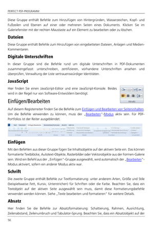 PERFECT PDF-PROGRAMM
56
Diese Gruppe enthält Befehle zum Hinzufügen von Hintergründen, Wasserzeichen, Kopf- und
Fußzeilen und Ebenen auf einer oder mehreren Seiten eines Dokuments. Klicken Sie im
Galeriefenster mit der rechten Maustaste auf ein Element zu bearbeiten oder zu löschen.
Dateien
Diese Gruppe enthält Befehle zum Hinzufügen von eingebetteten Dateien, Anlagen und Medien-
Kommentaren.
Digitale Unterschriften
In dieser Gruppe sind die Befehle rund um digitale Unterschriften in PDF-Dokumenten
zusammengefasst: unterschreiben, zertifizieren, vorhandene Unterschriften ansehen und
überprüfen, Verwaltung der Liste vertrauenswürdiger Identitäten.
JavaScript
Hier finden Sie einen JavaScript-Editor und eine JavaScript-Konsole. Beides
wird in der Regel nur von Software-Entwicklern benötigt.
Einfügen/Bearbeiten
Auf diesem Registerreiter finden Sie die Befehle zum Einfügen und Bearbeiten von Seiteninhalten.
Um die Befehle verwenden zu können, muss der „Bearbeiten”-Modus aktiv sein. Für PDF-
Portfolios ist der Reiter ausgeblendet.
Einfügen
Mit den Befehlen aus dieser Gruppe fügen Sie Inhaltsobjekte auf der aktiven Seite ein. Das können
formatierte Textblöcke, Autotext-Objekte, Rasterbilder oder Vektorobjekte aus der Formen-Galerie
sein. Wird ein Befehl aus der „Einfügen“-Gruppe ausgewählt, wird automatisch der „Bearbeiten“-
Modus aktiviert, sofern ein anderer Modus aktiv war.
Schrift
Die zweite Gruppe enthält Befehle zur Textformatierung: unter anderem Arten, Größe und Stile
(beispielsweise Fett, Kursiv, Unterstrichen) für Schriften oder die Farbe. Beachten Sie, dass ein
Textobjekt auf der aktiven Seite ausgewählt sein muss, damit diese Formatierungsbefehle
verwendet werden können. Siehe „Texte bearbeiten und formatieren” für weitere Details.
Absatz
Hier finden Sie die Befehle zur Absatzformatierung: Schattierung, Rahmen, Ausrichtung,
Zeilenabstand, Zeilenumbruch und Tabulator-Sprung. Beachten Sie, dass ein Absatzobjekt auf der
 