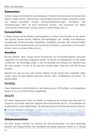 PERFECT PDF-PROGRAMM
58
Kommentare
In dieser Gruppe sind die Befehle zusammengefasst, mit denen Kommentare auf der aktiven Seite
platziert werden können. Dabei können unterschiedliche Kommentartypen verwendet werden,
zum Beispiel Notizzettel, Stempel, Freihand-Bleistiftzeichnungen, Formobjekte oder
Textmarkierungen. Wenn Sie einen Kommentar einfügen, wird automatisch der Modus
„Kommentare und Formulare“ aktiviert, sofern ein anderer Modus aktiv ist.
Formularfelder
In dieser Gruppe sind die Befehle zusammengefasst, mit denen Formularfelder auf der aktiven
Seite platziert werden können. Mögliche Formularfeldtypen sind: Textfeld, Kontrollkästchen,
Auswahlknopf, Kombinationsfeld, Auswahlliste, Schaltfläche, Barcode- oder Unterschriftsfeld.
Wenn Sie ein Formularfeld einfügen, wird automatisch der Modus „Kommentare und Formulare“
aktiviert, sofern ein anderer Modus aktiv ist.
Anordnen
Mit den Befehlen dieser Gruppe können Kommentare und Formularfeld-Objekte aneinander
ausgerichtet und zueinander angeordnet werden. So können Sie beispielsweise mit dem Befehl
„Z-Ordnung“ die Reihenfolge ändern, in der Formularfelder beim Drücken der Tabulator-Taste
den Fokus erhalten, mit der Sie sich also beim Drücken dieser Taste durch das PDF-Formular
bewegen.
Beachten Sie, dass Sie eines oder mehrere Objekte auf der aktiven Seite ausgewählt haben
müssen, bevor Sie diese Befehle verwenden können. Siehe „Inhaltsobjekte formatieren” für
weitere Details.
Portfolio
Dieser Registerreiter enthält Befehle für die Gestaltung von PDF-Portfolios und eingebetteten
Dateien. Er ist nur für PDF-Portfolios eingeblendet.
Ansicht
Auf diesem Registerreiter finden Sie Befehle zur Festlegung der Anzeige eines Dokuments im
Programm. Das schließt neben den möglichen Dokumentansichten das Ein- und Ausblenden von
Fensterbereichen, Zoom-Möglichkeiten, die Seitendarstellung und die Verwaltung der Fenster ein.
Dokumentansichten
Mit dieser Gruppe wechseln Sie zwischen den Dokumentansichten und damit gelichzeitig
zwischen den Programm-Modi. Die Schaltfläche der jeweils aktivierten Ansicht ist in Orange
 