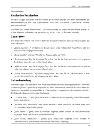 PERFECT PDF-PROGRAMM
59
hervorgehoben.
Einblenden/Ausblenden
In dieser Gruppe aktivieren und deaktivieren Sie Kontrollkästchen, um damit Fenstereiche der
Benutzeroberfläche ein- und auszublenden: Info- und Statusleiste, Objektfenster, Lineale,
Kommentar-Panel.
Aktivieren Sie „Felder hervorheben”, um Formularfelder in einem PDF-Dokument leichter als
solche erkennen zu können. Die Hervorhebung erfolgt in der „PDF-Reader“-Ansicht.
Zoomfaktor
Hier ändern Sie mit den vorhandenen Befehlen den Zoomfaktor und damit die Anzeigegröße des
PDF-Dokuments:
 „Zoom anpassen ...“ ermöglicht die Eingabe eines selbst festgelegten Prozentwerts oder die
Auswahl eines vorgegebenen Werts
 „Originalgröße“ setzt den Wert für die Anzeigegröße auf100%
 „Breite anpassen“ legt die Anzeigegröße so fest, dass Sie die Dokumentseiten in ihrer ganzen
Breite (vom linken bis zum rechten Rand) sehen
 „Höhe anpassen“ legt die Anzeigegröße so fest, dass Sie die Dokumentseiten in ihrer ganzen
Höhe (vom oberen bis zum unteren Rand) sehen
 „Ganze Seite anpassen“ legt die Anzeigegröße so fest, dass Sie die Dokumentseiten in ihrer
ganzen Höhe und Breite, also die gesamte Seite, sehen
Seitendarstellung
In dieser Gruppe sind die Befehle zum Ändern des Seitenlayouts für das angezeigte PDF-Dokument
zusammengefasst. Layout-Änderungen sind vor allem dann sinnvoll, wenn Sie aus dem Dokument
heraus zoomen wollen, um einen Überblick über das Layout des gesamten Dokuments zu erhalten.
Die folgenden Optionen stehen zur Verfügung:
 „Einzelne Seite“- Es wird genau eine Seite im Dokumentfenster angezeigt, keine Teile anderer
Seiten sind sichtbar
 „Einzelne Seite, fortlaufend“- Die Seiten werden in einer Spalte mit der Breite einer Seite
nacheinander fortlaufend angezeigt
 „Zwei Seiten“ - genau zwei aufeinander folgende Seiten werden im Dokumentfenster
angezeigt, keine Teile anderer Seiten sind sichtbar
 „Zwei Seiten, fortlaufend“ - jeweils zwei aufeinander folgende Seiten werden im
Dokumentfenster spaltenweise nacheinander fortlaufend angezeigt
 