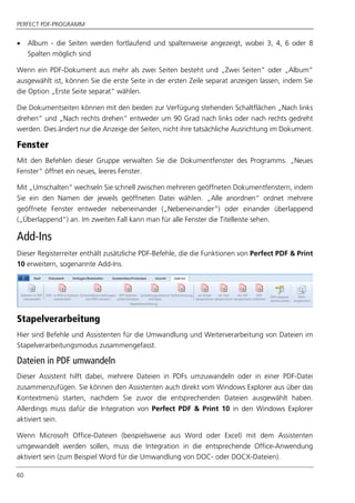 PERFECT PDF-PROGRAMM
60
 Album - die Seiten werden fortlaufend und spaltenweise angezeigt, wobei 3, 4, 6 oder 8
Spalten möglich sind
Wenn ein PDF-Dokument aus mehr als zwei Seiten besteht und „Zwei Seiten“ oder „Album“
ausgewählt ist, können Sie die erste Seite in der ersten Zeile separat anzeigen lassen, indem Sie
die Option „Erste Seite separat“ wählen.
Die Dokumentseiten können mit den beiden zur Verfügung stehenden Schaltflächen „Nach links
drehen“ und „Nach rechts drehen“ entweder um 90 Grad nach links oder nach rechts gedreht
werden. Dies ändert nur die Anzeige der Seiten, nicht ihre tatsächliche Ausrichtung im Dokument.
Fenster
Mit den Befehlen dieser Gruppe verwalten Sie die Dokumentfenster des Programms. „Neues
Fenster“ öffnet ein neues, leeres Fenster.
Mit „Umschalten“ wechseln Sie schnell zwischen mehreren geöffneten Dokumentfenstern, indem
Sie ein den Namen der jeweils geöffneten Datei wählen. „Alle anordnen“ ordnet mehrere
geöffnete Fenster entweder nebeneinander („Nebeneinander“) oder einander überlappend
(„Überlappend“) an. Im zweiten Fall kann man für alle Fenster die Titelleiste sehen.
Add-Ins
Dieser Registerreiter enthält zusätzliche PDF-Befehle, die die Funktionen von Perfect PDF & Print
10 erweitern, sogenannte Add-Ins.
Stapelverarbeitung
Hier sind Befehle und Assistenten für die Umwandlung und Weiterverarbeitung von Dateien im
Stapelverarbeitungsmodus zusammengefasst.
Dateien in PDF umwandeln
Dieser Assistent hilft dabei, mehrere Dateien in PDFs umzuwandeln oder in einer PDF-Datei
zusammenzufügen. Sie können den Assistenten auch direkt vom Windows Explorer aus über das
Kontextmenü starten, nachdem Sie zuvor die entsprechenden Dateien ausgewählt haben.
Allerdings muss dafür die Integration von Perfect PDF & Print 10 in den Windows Explorer
aktiviert sein.
Wenn Microsoft Office-Dateien (beispielsweise aus Word oder Excel) mit dem Assistenten
umgewandelt werden sollen, muss die Integration in die entsprechende Office-Anwendung
aktiviert sein (zum Beispiel Word für die Umwandlung von DOC- oder DOCX-Dateien).
 