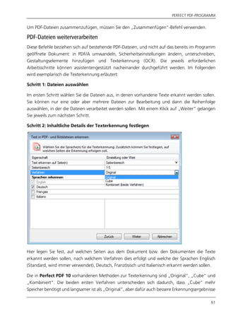 PERFECT PDF-PROGRAMM
61
Um PDF-Dateien zusammenzufügen, müssen Sie den „Zusammenfügen”-Befehl verwenden.
PDF-Dateien weiterverarbeiten
Diese Befehle beziehen sich auf bestehende PDF-Dateien, und nicht auf das bereits im Programm
geöffnete Dokument: in PDF/A umwandeln, Sicherheitseinstellungen ändern, unterschreiben,
Gestaltungselemente hinzufügen und Texterkennung (OCR). Die jeweils erforderlichen
Arbeitsschritte können assistentengestützt nacheinander durchgeführt werden. Im Folgenden
wird exemplarisch die Texterkennung erläutert:
Schritt 1: Dateien auswählen
Im ersten Schritt wählen Sie die Dateien aus, in denen vorhandene Texte erkannt werden sollen.
Sie können nur eine oder aber mehrere Dateien zur Bearbeitung und dann die Reihenfolge
auswählen, in der die Dateien verarbeitet werden sollen. Mit einem Klick auf „Weiter“ gelangen
Sie jeweils zum nächsten Schritt.
Schritt 2: Inhaltliche Details der Texterkennung festlegen
Hier legen Sie fest, auf welchen Seiten aus dem Dokument bzw. den Dokumenten die Texte
erkannt werden sollen, nach welchem Verfahren dies erfolgt und welche der Sprachen Englisch
(Standard, wird immer verwendet), Deutsch, Französisch und Italienisch erkannt werden sollen.
Die in Perfect PDF 10 vorhandenen Methoden zur Texterkennung sind „Original“, „Cube“ und
„Kombiniert“. Die beiden ersten Verfahren unterscheiden sich dadurch, dass „Cube“ mehr
Speicher benötigt und langsamer ist als „Original“, aber dafür auch bessere Erkennungsergebnisse
 