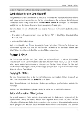 PERFECT PDF-PROGRAMM
63
an die im Programm geöffnete Datei angewendet werden.
Symbolleiste für den Schnellzugriff
Die Symbolleiste für den Schnellzugriff ist eine Leiste, auf der Befehle abgelegt und von der Befehle
auch wieder entfernt werden können. Auf der Leiste platzieren Sie am besten die Befehle und
Funktionen, die Sie häufig bei der Arbeit mit Perfect PDF & Print 10 benötigen. Die Befehle sind
unabhängig von der Ribbon-Struktur und vom angezeigten Registerreiter.
Die Symbolleiste für den Schnellzugriff kann an zwei Positionen im Programm platziert werden,
nämlich
 links oben im Programmfenster, neben der Perfect PDF 10-Schaltfläche (standardmäßige
Position), oder
 unter der Multifunktionsleiste.
Nach einem Mausklick auf in der Symbolleiste für den Schnellzugriff können Sie die Leiste Ihren
Bedürfnissen anpassen, das heißt die Position von Schaltflächen auf der Leiste ändern oder
Schaltflächen hinzufügen, die Befehlen aus dem Ribbon entsprechen.
Status-Leiste
Die Status-Leiste befindet sich ganz unten im Dokumentfenster. In diesem horizontalen
Fensterbereich finden Sie Informationen über den aktuellen Status dessen, was Sie im Fenster
sehen sowie andere kontextbezogene Informationen. Darüber hinaus können Sie hier auch
verschiedene Einstellungen zur Dokument-Anzeige festlegen (zum Beispiel Dokumentansichten,
Seitendarstellung, Zoomfaktor).
Copyright / Status
Das erste Element ganz links ist die Copyright-Information zum Produkt. Klicken Sie darauf, um
mehr über das Unternehmen soft Xpansion zu erfahren.
Sofern Sie das Dokument mit der Option „Änderungen verfolgen“ geöffnet haben, wird dies hier
angezeigt.
Bei Aktionen, deren Bearbeitung länger dauert, sehen Sie hier einen Fortschrittsbalken.
Seiten-Information / Navigation
Die aktuell angezeigte Seite und die Gesamtseitenzahl des Dokuments, basierend auf der
physikalischen Zählung der Seiten, werden hier dargestellt. Nach einem Mausklick auf diese
Information öffnet sich ein Dialog, in dem man direkt eine bestimmte Seitenzahl eingeben und zu
dieser springen kann. Mit den blauen Pfeiltasten kann man die anzuzeigende Seite ebenfalls
 