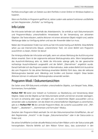 PERFECT PDF-PROGRAMM
65
Portfolio einzufügen oder um Dateien aus dem Portfolio in einen Ordner im Windows Explorer zu
kopieren.
Wenn ein Portfolio im Programm geöffnet ist, stehen zudem viele weitere Funktionen und Befehle
auf dem Registerreiter „Portfolio“ zur Verfügung.
Info-Leiste
Die Info-Leiste befindet sich oberhalb des Arbeitsbereichs. Sie enthält je nach Dokumentansicht
und Programm-Modus unterschiedliche Hinweistexte für die Verwendung von aktivierten
Objekten. Die Texte erläutern, welche Aktionen mit einem aktivierten Objekt möglich sind, welche
Werkzeuge dabei zur Verfügung stehen und was der Anwender dabei tun muss.
Neben den Hinweistexten findet man rechts auf der Info-Leiste häufig auch Befehle. Diese Befehle
sehen aus wie Internet-Links (blauer, unterstrichener Text). Um einen Befehl vom Programm
auszuführen zu lassen, klicken Sie darauf.
Die Hintergrundfarbe der Info-Leiste wird gelb, wenn ein aktives Werkzeug die Ausführung einer
Aktion erwartet. Dann ist der sogenannte exklusive Werkzeugmodus aktiv. Wenn beispielsweise
das Ausschnitt-Werkzeug aktiv ist, bleibt die Info-Leiste solange gelb, bis der gewünschte
rechteckige Ausschnittbereich ausgewählt und der Befehl „Übernehmen“ angeklickt wurde.
Danach befindet sich das Programm wieder im Normalmodus. Jeder andere Befehl (mit Ausnahme
des vom Programm für das aktive Werkzeug erwarteten Befehls) führt dazu, dass der exklusive
Werkzeugmodus beendet wird. Allerdings sind Scrollen und Zoomen möglich: Diese beiden
Aktionen können im exklusiven Werkzeugmodus verwendet werden.
Programm-Modi / Dokumentansichten
Die Seiten eines PDF-Dokuments enthalten unterschiedliche Objekte, zum Beispiel Texte, Bilder,
Kommentare, Formularfelder.
Perfect PDF 10 bietet eine Vielzahl an Funktionen zur Bearbeitung und Verwendung dieser
Objekte. Dabei sind die Objekte auf der Dokumentseite verteilt und können einander überlagern.
So kann es schwierig oder sogar unmöglich sein, ein bestimmtes Objekt auszuwählen und zu
verwenden oder zu bearbeiten. Um die Arbeit mit unterschiedlichen Objekttypen zu vereinfachen,
gibt es in Perfect PDF 10 drei zentrale Programm-Modi, die zunächst auszuwählen sind: „PDF-
Reader“-, „Bearbeiten“-, „Kommentare und Formulare“-Modus.
Zwischen den Programm-Modi wechseln Sie mit den Dokumentansichten-Schaltflächen, die auf
dem Registerreiter „Ansicht“ in der Gruppe „Dokumentansichten“ oder in der Status-Leiste zu
finden sind.
Die aktive Schaltfläche (und der aktuelle Modus) sind auf dem Ribbon und in der Status-Leiste gelb
hervorgehoben. Manche Befehle auf dem Ribbon führen dazu, dass automatisch in den
 