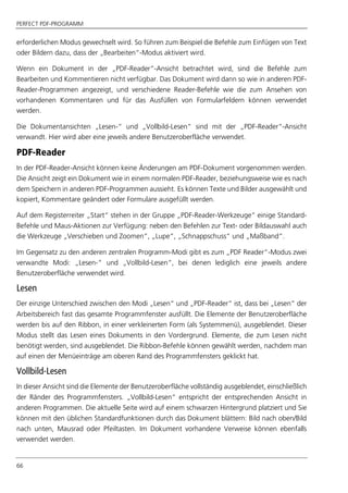 PERFECT PDF-PROGRAMM
66
erforderlichen Modus gewechselt wird. So führen zum Beispiel die Befehle zum Einfügen von Text
oder Bildern dazu, dass der „Bearbeiten“-Modus aktiviert wird.
Wenn ein Dokument in der „PDF-Reader“-Ansicht betrachtet wird, sind die Befehle zum
Bearbeiten und Kommentieren nicht verfügbar. Das Dokument wird dann so wie in anderen PDF-
Reader-Programmen angezeigt, und verschiedene Reader-Befehle wie die zum Ansehen von
vorhandenen Kommentaren und für das Ausfüllen von Formularfeldern können verwendet
werden.
Die Dokumentansichten „Lesen-“ und „Vollbild-Lesen“ sind mit der „PDF-Reader“-Ansicht
verwandt. Hier wird aber eine jeweils andere Benutzeroberfläche verwendet.
PDF-Reader
In der PDF-Reader-Ansicht können keine Änderungen am PDF-Dokument vorgenommen werden.
Die Ansicht zeigt ein Dokument wie in einem normalen PDF-Reader, beziehungsweise wie es nach
dem Speichern in anderen PDF-Programmen aussieht. Es können Texte und Bilder ausgewählt und
kopiert, Kommentare geändert oder Formulare ausgefüllt werden.
Auf dem Registerreiter „Start“ stehen in der Gruppe „PDF-Reader-Werkzeuge“ einige Standard-
Befehle und Maus-Aktionen zur Verfügung: neben den Befehlen zur Text- oder Bildauswahl auch
die Werkzeuge „Verschieben und Zoomen“, „Lupe“, „Schnappschuss“ und „Maßband“.
Im Gegensatz zu den anderen zentralen Programm-Modi gibt es zum „PDF Reader“-Modus zwei
verwandte Modi: „Lesen-“ und „Vollbild-Lesen“, bei denen lediglich eine jeweils andere
Benutzeroberfläche verwendet wird.
Lesen
Der einzige Unterschied zwischen den Modi „Lesen“ und „PDF-Reader“ ist, dass bei „Lesen“ der
Arbeitsbereich fast das gesamte Programmfenster ausfüllt. Die Elemente der Benutzeroberfläche
werden bis auf den Ribbon, in einer verkleinerten Form (als Systemmenü), ausgeblendet. Dieser
Modus stellt das Lesen eines Dokuments in den Vordergrund. Elemente, die zum Lesen nicht
benötigt werden, sind ausgeblendet. Die Ribbon-Befehle können gewählt werden, nachdem man
auf einen der Menüeinträge am oberen Rand des Programmfensters geklickt hat.
Vollbild-Lesen
In dieser Ansicht sind die Elemente der Benutzeroberfläche vollständig ausgeblendet, einschließlich
der Ränder des Programmfensters. „Vollbild-Lesen“ entspricht der entsprechenden Ansicht in
anderen Programmen. Die aktuelle Seite wird auf einem schwarzen Hintergrund platziert und Sie
können mit den üblichen Standardfunktionen durch das Dokument blättern: Bild nach oben/Bild
nach unten, Mausrad oder Pfeiltasten. Im Dokument vorhandene Verweise können ebenfalls
verwendet werden.
 