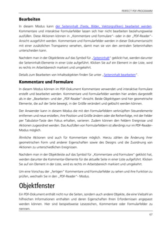 PERFECT PDF-PROGRAMM
67
Bearbeiten
In diesem Modus kann der Seiteninhalt (Texte, Bilder, Vektorgrafiken) bearbeitet werden.
Kommentare und interaktive Formularfelder lassen sich hier nicht bearbeiten beziehungsweise
ausfüllen. Diese Aktionen können in „Kommentare und Formulare“- oder in der „PDF-Reader“-
Ansicht ausgeführt werden. Kommentare und Formularfelder werden in dieser Dokumentansicht
mit einer zusätzlichen Transparenz versehen, damit man sie von den zentralen Seiteninhalten
unterscheiden kann.
Nachdem man in der Objektleiste auf das Symbol für „Seiteninhalt“ geklickt hat, werden darunter
die Seiteninhalt-Elemente in einer Liste aufgeführt. Klicken Sie auf ein Element in der Liste, wird
es rechts im Arbeitsbereich markiert und umgekehrt.
Details zum Bearbeiten von Inhaltsobjekten finden Sie unter „Seiteninhalt bearbeiten”.
Kommentare und Formulare
In diesem Modus können im PDF-Dokument Kommentare verwendet und interaktive Formulare
erstellt und bearbeitet werden. Kommentare und Formularfelder werden hier anders dargestellt
als in der „Bearbeiten- und der „PDF-Reader“-Ansicht. Beide Objekttypen sind hier geometrische
Elemente, die auf der Seite bewegt, in der Größe verändert und gelöscht werden können.
Der Anwender kann in diesem Modus die mit den Formularfeldern verknüpften Steuerelemente
entfernen und neue erstellen, ihre Position und Größe ändern oder die Reihenfolge, mit der Felder
per Tabulator-Taste den Fokus erhalten, variieren. Zudem können den Feldern Ereignisse und
Aktionen zugeordnet werden. Das Ausfüllen von Formularfeldern ist allerdings nur im PDF-Reader-
Modus möglich.
Ähnliche Aktionen sind auch für Kommentare möglich. Hierzu zählen die Änderung ihrer
geometrischen Form und anderer Eigenschaften sowie des Designs und die Zuordnung von
Aktionen zu unterschiedlichen Ereignissen.
Nachdem man in der Objektleiste auf das Symbol für „Kommentare und Formulare“ geklickt hat,
werden darunter die Kommentar-Elemente für die aktuelle Seite in einer Liste aufgeführt. Klicken
Sie auf ein Element in der Liste, wird es rechts im Arbeitsbereich markiert und umgekehrt.
Um eine Vorschau der „fertigen” Kommentare und Formularfelder zu sehen und ihre Funktion zu
prüfen, wechseln Sie in den „PDF-Reader“- Modus.
Objektfenster
Ein PDF-Dokument enthält nicht nur die Seiten, sondern auch andere Objekte, die eine Vielzahl an
hilfreichen Informationen enthalten und deren Eigenschaften Ihren Erfordernissen angepasst
werden können. Hier sind beispielsweise Lesezeichen, Kommentare oder Formularfelder zu
nennen.
 