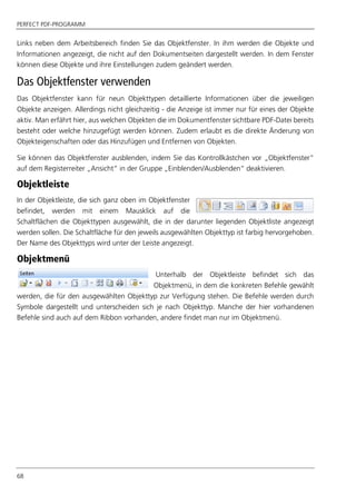 PERFECT PDF-PROGRAMM
68
Links neben dem Arbeitsbereich finden Sie das Objektfenster. In ihm werden die Objekte und
Informationen angezeigt, die nicht auf den Dokumentseiten dargestellt werden. In dem Fenster
können diese Objekte und ihre Einstellungen zudem geändert werden.
Das Objektfenster verwenden
Das Objektfenster kann für neun Objekttypen detaillierte Informationen über die jeweiligen
Objekte anzeigen. Allerdings nicht gleichzeitig - die Anzeige ist immer nur für eines der Objekte
aktiv. Man erfährt hier, aus welchen Objekten die im Dokumentfenster sichtbare PDF-Datei bereits
besteht oder welche hinzugefügt werden können. Zudem erlaubt es die direkte Änderung von
Objekteigenschaften oder das Hinzufügen und Entfernen von Objekten.
Sie können das Objektfenster ausblenden, indem Sie das Kontrollkästchen vor „Objektfenster“
auf dem Registerreiter „Ansicht“ in der Gruppe „Einblenden/Ausblenden“ deaktivieren.
Objektleiste
In der Objektleiste, die sich ganz oben im Objektfenster
befindet, werden mit einem Mausklick auf die
Schaltflächen die Objekttypen ausgewählt, die in der darunter liegenden Objektliste angezeigt
werden sollen. Die Schaltfläche für den jeweils ausgewählten Objekttyp ist farbig hervorgehoben.
Der Name des Objekttyps wird unter der Leiste angezeigt.
Objektmenü
Unterhalb der Objektleiste befindet sich das
Objektmenü, in dem die konkreten Befehle gewählt
werden, die für den ausgewählten Objekttyp zur Verfügung stehen. Die Befehle werden durch
Symbole dargestellt und unterscheiden sich je nach Objekttyp. Manche der hier vorhandenen
Befehle sind auch auf dem Ribbon vorhanden, andere findet man nur im Objektmenü.
 