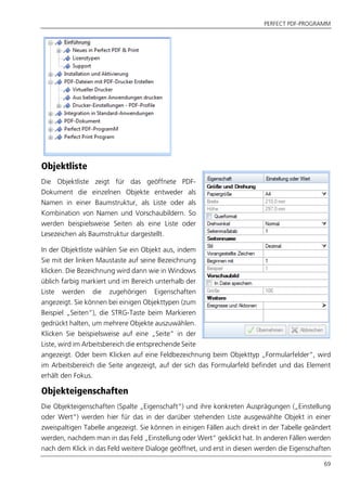 PERFECT PDF-PROGRAMM
69
Objektliste
Die Objektliste zeigt für das geöffnete PDF-
Dokument die einzelnen Objekte entweder als
Namen in einer Baumstruktur, als Liste oder als
Kombination von Namen und Vorschaubildern. So
werden beispielsweise Seiten als eine Liste oder
Lesezeichen als Baumstruktur dargestellt.
In der Objektliste wählen Sie ein Objekt aus, indem
Sie mit der linken Maustaste auf seine Bezeichnung
klicken. Die Bezeichnung wird dann wie in Windows
üblich farbig markiert und im Bereich unterhalb der
Liste werden die zugehörigen Eigenschaften
angezeigt. Sie können bei einigen Objekttypen (zum
Beispiel „Seiten“), die STRG-Taste beim Markieren
gedrückt halten, um mehrere Objekte auszuwählen.
Klicken Sie beispielsweise auf eine „Seite“ in der
Liste, wird im Arbeitsbereich die entsprechende Seite
angezeigt. Oder beim Klicken auf eine Feldbezeichnung beim Objekttyp „Formularfelder“, wird
im Arbeitsbereich die Seite angezeigt, auf der sich das Formularfeld befindet und das Element
erhält den Fokus.
Objekteigenschaften
Die Objekteigenschaften (Spalte „Eigenschaft“) und ihre konkreten Ausprägungen („Einstellung
oder Wert“) werden hier für das in der darüber stehenden Liste ausgewählte Objekt in einer
zweispaltigen Tabelle angezeigt. Sie können in einigen Fällen auch direkt in der Tabelle geändert
werden, nachdem man in das Feld „Einstellung oder Wert“ geklickt hat. In anderen Fällen werden
nach dem Klick in das Feld weitere Dialoge geöffnet, und erst in diesen werden die Eigenschaften
 