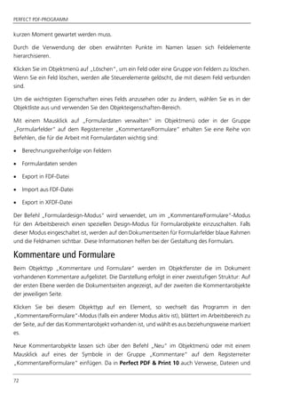 PERFECT PDF-PROGRAMM
72
kurzen Moment gewartet werden muss.
Durch die Verwendung der oben erwähnten Punkte im Namen lassen sich Feldelemente
hierarchisieren.
Klicken Sie im Objektmenü auf „Löschen“, um ein Feld oder eine Gruppe von Feldern zu löschen.
Wenn Sie ein Feld löschen, werden alle Steuerelemente gelöscht, die mit diesem Feld verbunden
sind.
Um die wichtigsten Eigenschaften eines Felds anzusehen oder zu ändern, wählen Sie es in der
Objektliste aus und verwenden Sie den Objekteigenschaften-Bereich.
Mit einem Mausklick auf „Formulardaten verwalten“ im Objektmenü oder in der Gruppe
„Formularfelder“ auf dem Registerreiter „Kommentare/Formulare“ erhalten Sie eine Reihe von
Befehlen, die für die Arbeit mit Formulardaten wichtig sind:
 Berechnungsreihenfolge von Feldern
 Formulardaten senden
 Export in FDF-Datei
 Import aus FDF-Datei
 Export in XFDF-Datei
Der Befehl „Formulardesign-Modus“ wird verwendet, um im „Kommentare/Formulare“-Modus
für den Arbeitsbereich einen speziellen Design-Modus für Formularobjekte einzuschalten. Falls
dieser Modus eingeschaltet ist, werden auf den Dokumentseiten für Formularfelder blaue Rahmen
und die Feldnamen sichtbar. Diese Informationen helfen bei der Gestaltung des Formulars.
Kommentare und Formulare
Beim Objekttyp „Kommentare und Formulare“ werden im Objektfenster die im Dokument
vorhandenen Kommentare aufgelistet. Die Darstellung erfolgt in einer zweistufigen Struktur: Auf
der ersten Ebene werden die Dokumentseiten angezeigt, auf der zweiten die Kommentarobjekte
der jeweiligen Seite.
Klicken Sie bei diesem Objekttyp auf ein Element, so wechselt das Programm in den
„Kommentare/Formulare“-Modus (falls ein anderer Modus aktiv ist), blättert im Arbeitsbereich zu
der Seite, auf der das Kommentarobjekt vorhanden ist, und wählt es aus beziehungsweise markiert
es.
Neue Kommentarobjekte lassen sich über den Befehl „Neu“ im Objektmenü oder mit einem
Mausklick auf eines der Symbole in der Gruppe „Kommentare“ auf dem Registerreiter
„Kommentare/Formulare“ einfügen. Da in Perfect PDF & Print 10 auch Verweise, Dateien und
 