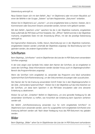 PERFECT PDF-PROGRAMM
75
Dateiendung verknüpft ist.
Neue Dateien lassen sich mit dem Befehl „Neu“ im Objektmenü oder mit einem Mausklick auf
einen der Befehle in der Gruppe „Dateien“ auf dem Registerreiter „Dokument“ einbetten.
Klicken Sie im Objektmenü auf „Löschen“, um eine eingebettete Seite zu löschen. Dateien, die in
Kommentaren oder Document Streams verwendet werden, können nicht gelöscht werden.
Mit dem Befehl „Speichern unter“ speichern Sie die in der Objektliste markierte, eingebettete
Datei außerhalb der PDF-Datei auf Ihrer Festplatte. Der „Öffnen“-Befehl wird die in der Objektliste
markierte, eingebettete Datei mit der Anwendung öffnen, mit der die jeweilige Dateiendung
verknüpft ist.
Die Eigenschaften (Dateiname, Größe, Datum, Beschreibung) von in der Objektliste markierten,
eingebetteten Dateien werden unterhalb der Objektliste angezeigt. Die Beschreibung kann hier
geändert werden, die anderen Eigenschaften nicht.
Schriftarten
Beim Objekttyp „Schriftarten“ wird im Objektfenster die Liste der im PDF-Dokument verwendeten
Schriften angezeigt.
In der Liste zeigen zwei Symbole links neben dem Namen der Schriftart, ob sie eingebettet ist
sowie den Schrifttyp. Diese Informationen werden darüber hinaus auch im Objekteigenschaften-
Bereich des Programmfensters angezeigt.
Wenn die Schriftart nicht eingebettet ist, verwendet das Programm eine lokal vorhandene
Systemschriftart (Schriftartenersetzung), um den Dokumenttext anzuzeigen oder auszudrucken.
Den Namen der für die Ersetzung verwendeten Schrift finden Sie in den Objekteigenschaften in
der Zeile „Vorhandene Systemschriftart“. Klicken Sie in der Objektliste auf das linke Kästchen vor
der Schriftart, um diese beim Speichern in die PDF-Datei einzubetten oder eine aktivierte
Einbettung zu deaktivieren.
Klicken Sie auf den „Einbetten“-Befehl im Objektmenü, um eine generelle Festlegung für alle
verwendeten Schriftarten zu treffen, wie hinsichtlich der Einbettung beim Speichern verfahren
werden soll.
Der Befehl „Schriftartenersetzung verwenden (nur für nicht eingebettete Schriften)“ im
Objektmenü kann verwendet werden, wenn für ausgewählte nicht eingebettete Schriftarten eine
Ersetzung definiert werden soll. Nach dieser Festlegung muss das PDF-Dokument neu geladen
werden.
Bilder
Beim Objekttyp „Bilder“ sehen Sie im Objektfenster die Liste der im PDF-Dokument vorhandenen
 