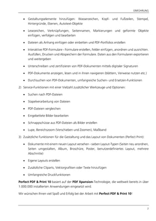 EINFÜHRUNG
7
 Gestaltungselemente hinzufügen: Wasserzeichen, Kopf- und Fußzeilen, Stempel,
Hintergründe, Ebenen, Autotext-Objekte
 Lesezeichen, Verknüpfungen, Seitennamen, Markierungen und geformte Objekte
einfügen, verfolgen und bearbeiten
 Dateien als Anhang einfügen oder einbetten und PDF-Portfolios erstellen
 Interaktive PDF-Formulare - Formulare erstellen, Felder einfügen, anordnen und ausrichten.
Ausfüllen, Drucken und Abspeichern der Formulare. Daten aus den Formularen exportieren
und weitergeben
 Unterschreiben und zertifizieren von PDF-Dokumenten mittels digitaler Signaturen
 PDF-Dokumente anzeigen, lesen und in ihnen navigieren (blättern, Verweise nutzen etc.)
 Durchsuchen von PDF-Dokumenten, umfangreiche Suchen- und Ersetzen-Funktionen
2) Service-Funktionen mit einer Vielzahl zusätzlicher Werkzeuge und Optionen:
 Suchen nach PDF-Dateien
 Stapelverarbeitung von Dateien
 PDF-Dateien vergleichen
 Eingebettete Bilder bearbeiten
 Schnappschüsse aus PDF-Dateien als Bilder erstellen
 Lupe, Bereichszoom (Verschieben und Zoomen), Maßband
3) Zusätzliche Funktionen für die Gestaltung und das Layout von Dokumenten (Perfect Print):
 Dokumente mit einem neuen Layout versehen - sieben Layout-Typen (Seiten neu anordnen,
Seiten umgestalten, Album, Broschüre, Poster, benutzerdefiniertes Layout, mehrere
Abschnitte)
 Eigene Layouts erstellen
 Zusätzliche Cliparts, Vektorgrafiken oder Texte hinzufügen
 Umfangreiche Druckfunktionen
Perfect PDF & Print 10 basiert auf der PDF Xpansion-Technologie, die weltweit bereits in über
1.000.000 installierten Anwendungen eingesetzt wird.
Wir wünschen Ihnen viel Spaß und Erfolg bei der Arbeit mit Perfect PDF & Print 10!
 