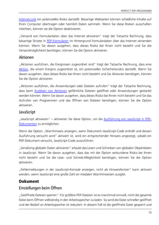 PERFECT PDF-PROGRAMM
79
Internet-Link ein potenzielles Risiko darstellt. Bösartige Webseiten können schädliche Inhalte auf
Ihren Computer übertragen oder heimlich Daten sammeln. Wenn Sie diese Risiken ausschalten
möchten, können sie die Option deaktivieren.
„Versand von Formulardaten über das Internet aktivieren“ trägt der Tatsache Rechnung, dass
bösartige Skripte in PDF-Formularen im Hintergrund Formulardaten über das Internet versenden
können. Wenn Sie davon ausgehen, dass dieses Risiko bei Ihnen nicht besteht und Sie die
Versandmöglichkeit benötigen, können Sie die Option aktivieren.
Aktionen
„Aktionen ausführen, die Ereignissen zugeordnet sind“ trägt der Tatsache Rechnung, dass eine
Aktion, die einem Ereignis zugeordnet ist, ein potenzielles Sicherheitsrisiko darstellt. Wenn Sie
davon ausgehen, dass dieses Risiko bei Ihnen nicht besteht und Sie Aktionen benötigen, können
Sie die Option aktivieren.
„Aktionen ausführen, die Anwendungen oder Dateien aufrufen“ trägt der Tatsache Rechnung,
dass beim Auslösen von Aktionen gefährliche Dateien geöffnet oder Anwendungen gestartet
werden können. Wenn Sie davon ausgehen, dass dieses Risiko bei Ihnen nicht besteht und Sie das
Aufrufen von Programmen und das Öffnen von Dateien benötigen, können Sie die Option
aktivieren.
JavaScript
„JavaScript aktivieren“ – aktivieren Sie diese Option, um die Ausführung von JavaScript in PDF-
Dokumenten zu ermöglichen.
Wenn die Option „Warnhinweis anzeigen, wenn Dokument JavaScript-Code enthält und dessen
Ausführung versucht wird” aktiviert ist, wird ein entsprechender Hinweis angezeigt, sobald ein
PDF-Dokument versucht, JavaScript-Code auszuführen.
„Serializing globaler Daten aktivieren” erlaubt das Lesen und Schreiben von globalen Objektdaten
in JavaScript. Wenn Sie davon ausgehen, dass das mit der Option verbundene Risiko bei Ihnen
nicht besteht und Sie die Lese- und Schreib-Möglichkeit benötigen, können Sie die Option
aktivieren.
„Fehlermeldungen in der JavaScript-Konsole anzeigen, nicht als Hinweisfenster” kann aktiviert
werden, wenn JavaScript eine große Zahl an modalen Warnhinweisen ausgibt.
Dokument
Einstellungen beim Öffnen
„Geöffnete Dateien sperren“: Für größere PDF-Dateien ist es manchmal sinnvoll, nicht die gesamte
Datei beim Öffnen vollständig in den Arbeitsspeicher zu laden. So wird die Datei schneller geöffnet
und der Bedarf an Arbeitsspeicher ist reduziert. In diesem Fall ist die geöffnete Datei gesperrt und
 