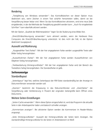 PERFECT PDF-PROGRAMM
81
Rendering
„Textglättung von Windows verwenden“: Das Kontrollkästchen vor dieser Option muss
deaktiviert sein, wenn Zeichen in einem Text schärfer hervortreten sollen, damit sie bei
Vergrößerung besser lesbar sind. Wenn Sie das Kontrollkästchen aktivieren, wird eine neue Zeile
eingeblendet, in der die Methode der Textglättung gewählt werden kann. „Auch für eingebettete
Schriften“ kann ebenfalls aktiviert werden.
Mit der Option „Qualität der Bildinterpolation“ legen Sie die Skalierung eines Bildes fest.
„Direct2D-Beschleunigung verwenden“ kann aktiviert werden, wenn die Hardware Ihres
Computers die Direct2D-Beschleunigung unterstützt. Ist dies nicht der Fall, ist die Option
deaktiviert (ausgegraut).
Auswahl und Markierung
„Ausgewählter Text (Farbe)“: Mit der hier angegebenen Farbe werden ausgewählte Texte oder
Bilder farbig hervorgehoben.
„Auswahlrahmen (Farbe)“: Mit der hier angegebenen Farbe werden Auswahlrahmen von
Objekten farbig hervorgehoben.
„Textbearbeitung (Hintergrundfarbe)“: Mit der hier angegebenen Farbe wird der Bereich des
Texteditors farbig hervorgehoben. Die Standardfarbe ist gelb.
Seitenanzeige
Standardlayout
„Seitenlayout“ legt fest, welches Seitenlayout der PDF-Datei standardmäßig bei der Anzeige im
Dokumentfenster verwendet werden soll.
„Zoomen“ bestimmt die Einpassung in das Dokumentfenster und „Zoomfaktor“ die
Vergrößerung oder Verkleinerung in Prozent der originalen Seitengröße beim Öffnen eines
Dokuments.
Weitere Seiten-Einstellungen
„Seiten-Cache verwenden“: Wenn diese Option eingeschaltet ist, wird das Programm die aktuelle
Seite in den Arbeitsspeicher laden und dadurch schneller anzeigen.
„Kommentare anzeigen“: Bei aktivierter Option werden die Kommentare im Reader-Modus
angezeigt.
„Seite (Hintergrundfarbe)“: Auswahl der Hintergrundfarbe der Seiten beim Anzeigen. Die
standardmäßige Hintergrundfarbe für die Seiten im Arbeitsbereich ist Weiß
 