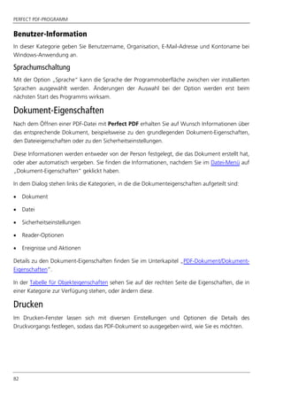 PERFECT PDF-PROGRAMM
82
Benutzer-Information
In dieser Kategorie geben Sie Benutzername, Organisation, E-Mail-Adresse und Kontoname bei
Windows-Anwendung an.
Sprachumschaltung
Mit der Option „Sprache“ kann die Sprache der Programmoberfläche zwischen vier installierten
Sprachen ausgewählt werden. Änderungen der Auswahl bei der Option werden erst beim
nächsten Start des Programms wirksam.
Dokument-Eigenschaften
Nach dem Öffnen einer PDF-Datei mit Perfect PDF erhalten Sie auf Wunsch Informationen über
das entsprechende Dokument, beispielsweise zu den grundlegenden Dokument-Eigenschaften,
den Dateieigenschaften oder zu den Sicherheitseinstellungen.
Diese Informationen werden entweder von der Person festgelegt, die das Dokument erstellt hat,
oder aber automatisch vergeben. Sie finden die Informationen, nachdem Sie im Datei-Menü auf
„Dokument-Eigenschaften“ geklickt haben.
In dem Dialog stehen links die Kategorien, in die die Dokumenteigenschaften aufgeteilt sind:
 Dokument
 Datei
 Sicherheitseinstellungen
 Reader-Optionen
 Ereignisse und Aktionen
Details zu den Dokument-Eigenschaften finden Sie im Unterkapitel „PDF-Dokument/Dokument-
Eigenschaften”.
In der Tabelle für Objekteigenschaften sehen Sie auf der rechten Seite die Eigenschaften, die in
einer Kategorie zur Verfügung stehen, oder ändern diese.
Drucken
Im Drucken-Fenster lassen sich mit diversen Einstellungen und Optionen die Details des
Druckvorgangs festlegen, sodass das PDF-Dokument so ausgegeben wird, wie Sie es möchten.
 