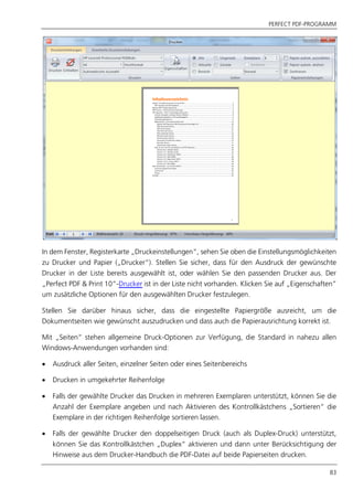 PERFECT PDF-PROGRAMM
83
In dem Fenster, Registerkarte „Druckeinstellungen“, sehen Sie oben die Einstellungsmöglichkeiten
zu Drucker und Papier („Drucker“). Stellen Sie sicher, dass für den Ausdruck der gewünschte
Drucker in der Liste bereits ausgewählt ist, oder wählen Sie den passenden Drucker aus. Der
„Perfect PDF & Print 10“-Drucker ist in der Liste nicht vorhanden. Klicken Sie auf „Eigenschaften”
um zusätzliche Optionen für den ausgewählten Drucker festzulegen.
Stellen Sie darüber hinaus sicher, dass die eingestellte Papiergröße ausreicht, um die
Dokumentseiten wie gewünscht auszudrucken und dass auch die Papierausrichtung korrekt ist.
Mit „Seiten“ stehen allgemeine Druck-Optionen zur Verfügung, die Standard in nahezu allen
Windows-Anwendungen vorhanden sind:
 Ausdruck aller Seiten, einzelner Seiten oder eines Seitenbereichs
 Drucken in umgekehrter Reihenfolge
 Falls der gewählte Drucker das Drucken in mehreren Exemplaren unterstützt, können Sie die
Anzahl der Exemplare angeben und nach Aktivieren des Kontrollkästchens „Sortieren“ die
Exemplare in der richtigen Reihenfolge sortieren lassen.
 Falls der gewählte Drucker den doppelseitigen Druck (auch als Duplex-Druck) unterstützt,
können Sie das Kontrollkästchen „Duplex“ aktivieren und dann unter Berücksichtigung der
Hinweise aus dem Drucker-Handbuch die PDF-Datei auf beide Papierseiten drucken.
 