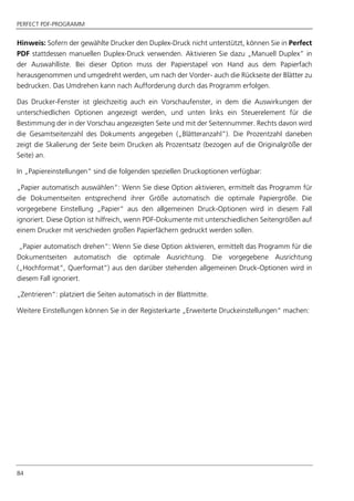 PERFECT PDF-PROGRAMM
84
Hinweis: Sofern der gewählte Drucker den Duplex-Druck nicht unterstützt, können Sie in Perfect
PDF stattdessen manuellen Duplex-Druck verwenden. Aktivieren Sie dazu „Manuell Duplex” in
der Auswahlliste. Bei dieser Option muss der Papierstapel von Hand aus dem Papierfach
herausgenommen und umgedreht werden, um nach der Vorder- auch die Rückseite der Blätter zu
bedrucken. Das Umdrehen kann nach Aufforderung durch das Programm erfolgen.
Das Drucker-Fenster ist gleichzeitig auch ein Vorschaufenster, in dem die Auswirkungen der
unterschiedlichen Optionen angezeigt werden, und unten links ein Steuerelement für die
Bestimmung der in der Vorschau angezeigten Seite und mit der Seitennummer. Rechts davon wird
die Gesamtseitenzahl des Dokuments angegeben („Blätteranzahl“). Die Prozentzahl daneben
zeigt die Skalierung der Seite beim Drucken als Prozentsatz (bezogen auf die Originalgröße der
Seite) an.
In „Papiereinstellungen“ sind die folgenden speziellen Druckoptionen verfügbar:
„Papier automatisch auswählen“: Wenn Sie diese Option aktivieren, ermittelt das Programm für
die Dokumentseiten entsprechend ihrer Größe automatisch die optimale Papiergröße. Die
vorgegebene Einstellung „Papier“ aus den allgemeinen Druck-Optionen wird in diesem Fall
ignoriert. Diese Option ist hilfreich, wenn PDF-Dokumente mit unterschiedlichen Seitengrößen auf
einem Drucker mit verschieden großen Papierfächern gedruckt werden sollen.
„Papier automatisch drehen“: Wenn Sie diese Option aktivieren, ermittelt das Programm für die
Dokumentseiten automatisch die optimale Ausrichtung. Die vorgegebene Ausrichtung
(„Hochformat“, Querformat“) aus den darüber stehenden allgemeinen Druck-Optionen wird in
diesem Fall ignoriert.
„Zentrieren“: platziert die Seiten automatisch in der Blattmitte.
Weitere Einstellungen können Sie in der Registerkarte „Erweiterte Druckeinstellungen“ machen:
 