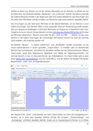 PERFECT PDF-PROGRAMM
87
wählen es damit aus. Klicken Sie mit der rechten Maustaste auf ein Element, so öffnet sich ein
Kontextmenü, das die beiden Befehle „Bearbeiten“ und „Entfernen“ enthält. Das Menü unterhalb
der Galerie-Elemente enthält in der Regel zwei oder drei weitere Befehle für das Hinzufügen (aus
der Seite einer PDF-Datei) und das Erstellen von Elementen oder einen weiteren speziellen Befehl.
Das Hinzufügen aus der Seite einer PDF-Datei ist die übliche Methode, um ein Element in eine
Galerie einzufügen. Das Element sollte in einer passenden externen Anwendung erstellt werden,
also zum Beispiel ein Briefbogen in Microsoft Word oder ein Diagramm in PowerPoint oder Visio.
Sobald es fertig ist, können Sie das Element mit dem soft Xpansion Perfect PDF & Print 10-Drucker
als PDF-Datei abspeichern. Danach verwenden Sie den „Seite aus PDF … „-Befehl, um das neue
Element in die Galerie einzufügen. Bei mehrseitigen PDF-Dateien können Sie auch die konkrete
Seite angeben, die eingefügt werden soll.
Die Befehle „Neue(s) … in Galerie aufnehmen“ und „Bearbeiten“ werden verwendet, um ein
neues Galerie-Element in einem speziellen „Clipart-Editor“ zu erstellen oder ein bestehendes
Element dort zu bearbeiten. Der Editor hat denselben Aufbau wie das Dokumentfenster: Ribbon,
Status-Leiste, sowie links Objektmenü, Objektliste und Tabelle der Objekteigenschaften. Der
zentrale Bereich ist wie im Dokumentfenster der Arbeitsbereich. Im Clipart-Editor gibt es aber
keine Perfect PDF 10-Schaltfläche und kein Datei-Menü, und der Ribbon hat lediglich die beiden
Registerreiter „Start“ und „Einfügen/Bearbeiten“.
Der Registerreiter „Start“ unterscheidet sich beim Clipart-Editor von dem des Hauptprogramm-
Fensters, da er nicht über dieselben Befehle verfügt. Die Gruppen „Zwischenablage“ und
„Rückgängig“ enthalten dieselben Befehle. Anders als im Hauptprogramm-Fenster ist im Editor
 