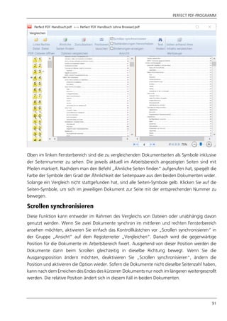 PERFECT PDF-PROGRAMM
91
Oben im linken Fensterbereich sind die zu vergleichenden Dokumentseiten als Symbole inklusive
der Seitennummer zu sehen. Die jeweils aktuell im Arbeitsbereich angezeigten Seiten sind mit
Pfeilen markiert. Nachdem man den Befehl „Ähnliche Seiten finden“ aufgerufen hat, spiegelt die
Farbe der Symbole den Grad der Ähnlichkeit der Seitenpaare aus den beiden Dokumenten wider.
Solange ein Vergleich nicht stattgefunden hat, sind alle Seiten-Symbole gelb. Klicken Sie auf die
Seiten-Symbole, um sich im jeweiligen Dokument zur Seite mit der entsprechenden Nummer zu
bewegen.
Scrollen synchronisieren
Diese Funktion kann entweder im Rahmen des Vergleichs von Dateien oder unabhängig davon
genutzt werden. Wenn Sie zwei Dokumente synchron im mittleren und rechten Fensterbereich
ansehen möchten, aktivieren Sie einfach das Kontrollkästchen vor „Scrollen synchronisieren“ in
der Gruppe „Ansicht“ auf dem Registerreiter „Vergleichen“. Danach wird die gegenwärtige
Position für die Dokumente im Arbeitsbereich fixiert. Ausgehend von dieser Position werden die
Dokumente dann beim Scrollen gleichzeitig in dieselbe Richtung bewegt. Wenn Sie die
Ausgangsposition ändern möchten, deaktivieren Sie „Scrollen synchronisieren“, ändern die
Position und aktivieren die Option wieder. Sofern die Dokumente nicht dieselbe Seitenzahl haben,
kann nach dem Erreichen des Endes des kürzeren Dokuments nur noch im längeren weitergescrollt
werden. Die relative Position ändert sich in diesem Fall in beiden Dokumenten.
 