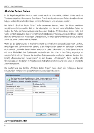 PERFECT PDF-PROGRAMM
92
Ähnliche Seiten finden
In der Regel vergleichen Sie nicht zwei unterschiedliche Dokumente, sondern unterschiedliche
Versionen desselben Dokuments. Aus diesem Grund werden die meisten Seiten denselben Inhalt
haben, und die Unterschiede müssen im Einzelfall gesucht und gefunden werden.
Der Befehl „Ähnliche Seiten finden“ sollte verwendet werden, wenn Sie Seiten paarweise
vergleichen möchten und Ihr Ziel ist, die identischen und die sehr unterschiedlichen Seiten zu
finden. Die Farbe der Seitensymbole zeigt Ihnen den Grad der Ähnlichkeit der Seiten: Helle, fast
weiße Symbole bedeuten, dass es keine Unterschiede bei einem Seitenpaar gibt. Ein blauer Farbton
steht für ähnliche Seiten mit einigen Unterschieden, und rote Seitensymbole zeigen an, dass die
Seiten deutliche Unterschiede aufweisen.
Wenn Sie die Seitenstruktur in Ihrem Dokument geändert haben (beispielsweise durch Löschen,
Hinzufügen oder Verschieben von Seiten), ist ein Vergleich von Seiten mit denselben Nummern
nicht sinnvoll. „Ähnliche Seiten finden“ durchsucht beide Dokumente und findet Seitenbereiche
mit hoher Ähnlichkeit. Das Ergebnis des Vergleichs wird links oben in dem Dialog angezeigt. Im
zweiten Schritt können Sie dann die ähnlichen Seiten paarweise vergleichen. Wählen Sie dazu den
Befehl „Textänderungen hervorheben“ in der Gruppe „Werkzeuge“. Dann werden alle
Unterschiede auf den Seiten im Arbeitsbereich farbig hervorgehoben und links unten in einer Liste
zusammengestellt.
Die Ausführung des Befehls „Ähnliche Seiten finden“ kann durch die Festlegung diverser
Einstellungen im folgenden Dialogfenster genauer präzisiert werden:
Zu vergleichende Seiten
 