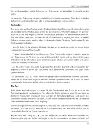 PERFECT PDF-PROGRAMM
93
Hier wird angegeben, welche Seiten aus den Dokumenten auf Ähnlichkeit durchsucht werden
sollen:
die gesamten Dokumente, ab der im Arbeitsbereich jeweils angezeigten Seite (kann in beiden
Dokumenten unterschiedlich sein) oder in extra anzugebenden Seitenbereichen.
Suchradius
Dies ist ein sehr wichtiger Suchparameter: Die Zuverlässigkeit der Ergebnisse hängt vom Suchradius
ab. Je größer der Suchradius, desto größer die Zuverlässigkeit. Umgekehrt bedeutet ein größerer
Suchradius auch eine längere Dauer des Suchprozesses. Die Werte für den Suchradius geben an,
wie viele Seiten, beginnend mit den aktuell im Arbeitsbereich angezeigten Seiten, in beiden
Dokumenten durchsucht werden sollen. Im Folgenden finden Sie einige Empfehlungen für die
Festlegung des Suchradius.
„Seite für Seite“ ist die schnellste Methode, die aber am unzuverlässigsten ist, da sie nur Seiten
mit derselben Seitenzahl durchsucht.
„2 Seiten” liefert ebenfalls schnell Ergebnisse. Diese Option sollte eingesetzt werden, wenn in
den Dokumenten die Struktur nur unwesentlich verändert wurde und nur kleine Änderungen
enthalten sind, die allenfalls zu einer Verschiebung von Inhalten um wenige Seiten nach vorne
oder nach hinten führen könnten.
„5 / 10 Seiten” bietet eine gute Ausgewogenheit zwischen Suchzeit und Zuverlässigkeit der
Ergebnisse, wenn in einem der Dokumente neue Seitenblöcke vorhanden sind oder Seiten
gelöscht wurden.
Mit der Option „20 / 50 Seiten” finden Sie größere Strukturänderungen in Ihrem Dokument,
wobei die Suche sehr viel länger als bei allen anderen Optionen dauert. Sie ist auch für relativ
umfangreiche Dokumente wichtig, die mehrere Hundert Seiten umfassen.
Nur Text
Auch dieses Kontrollkästchen ist sowohl für die Zuverlässigkeit der Suche als auch für die
Suchgeschwindigkeit von Bedeutung. Sie sollten die Option aktivieren, wenn Sie vor allem an
textlichen Änderungen interessiert sind, weniger an Formatierungsdetails, und sofern die
Dokumente viel Text enthalten. Das spart Zeit und zudem werden Unterschiede, die Sie eventuell
nicht besonders interessieren, nicht angezeigt.
Wenn Sie umgekehrt Dokumente vergleichen, die wenig Text und viele Bilder enthalten, wird bei
aktivierter „Nur Text“-Option eventuell das Suchergebnis sein, dass alle Seiten ähnlich sind. In
diesem Fall sollten Sie die Option deaktivieren.
Klicken Sie in dem Dialog auf „OK“, um den Suchprozess zu starten. Ein Fortschrittsbalken mit
Prozentangabe zeigt den Verlauf des Vergleichs. Der Suchprozess kann mit einem Mausklick auf
 