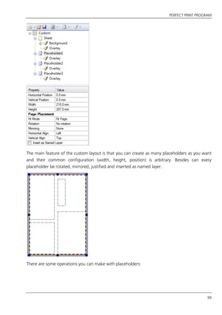PERFECT PRINT PROGRAM
99
The main feature of the custom layout is that you can create as many placeholders as you want
and their common configuration (width, height, position) is arbitrary. Besides can every
placeholder be rotated, mirrored, justified and inserted as named layer.
There are some operations you can make with placeholders:
 