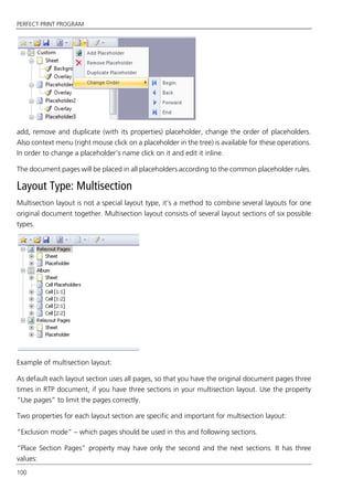 PERFECT PRINT PROGRAM
100
add, remove and duplicate (with its properties) placeholder, change the order of placeholders.
Also context menu (right mouse click on a placeholder in the tree) is available for these operations.
In order to change a placeholder’s name click on it and edit it inline.
The document pages will be placed in all placeholders according to the common placeholder rules.
Layout Type: Multisection
Multisection layout is not a special layout type, it’s a method to combine several layouts for one
original document together. Multisection layout consists of several layout sections of six possible
types.
Example of multisection layout:
As default each layout section uses all pages, so that you have the original document pages three
times in RTP document, if you have three sections in your multisection layout. Use the property
“Use pages” to limit the pages correctly.
Two properties for each layout section are specific and important for multisection layout:
“Exclusion mode” – which pages should be used in this and following sections.
“Place Section Pages” property may have only the second and the next sections. It has three
values:
 