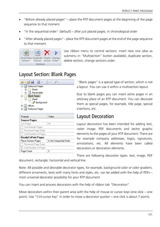 PERFECT PRINT PROGRAM
101
 “Before already placed pages” – place the RTP document pages at the beginning of the page
sequence to that moment
 “In the sequential order” (default) – after just placed pages, in chronological order
 “After already placed pages” - place the RTP document pages at the end of the page sequence
to that moment.
Use ribbon menu to control sections: insert new one (also as
submenu in “Multisection” button available), duplicate section,
delete section, change sections order.
Layout Section: Blank Pages
“Blank pages” is a special type of section, which is not
a layout. You can use it within a multisection layout.
Due to blank pages you can insert some pages in an
arbitrary place of an RTP document. You can decorate
them as special pages, for example, title page, special
insertions, etc.
Layout Decoration
Layout decoration has been intended for adding text,
raster image, PDF documents and vector graphic
elements to the pages of your RTP document. There are
for example company addresses, logos, signatures,
annotations, etc. All elements have been called
decorators or decoration elements.
There are following decorator types: text, image, PDF
document, rectangle, horizontal and vertical line.
Note: All possible and desirable decorator types, for example, background color or color gradient,
different ornaments, texts with many fonts and styles, etc. can be added with the help of PDFs –
most universal decorator possibility for your RTP document.
You can insert and process decorators with the help of ribbon tab “Decoration”.
Move decorators within their parent area with the help of mouse or cursor keys (one click – one
point). Use “Ctrl-cursor key” in order to move a decorator quicker – one click is about 7 points.
 