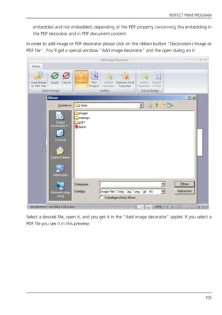 PERFECT PRINT PROGRAM
105
embedded and not embedded, depending of the PDF property concerning this embedding in
the PDF decorator and in PDF document content.
In order to add image or PDF decorator please click on the ribbon button “Decoration / Image or
PDF file”. You’ll get a special window “Add image decorator” and the open dialog on it:
Select a desired file, open it, and you get it in the “Add image decorator” applet. If you select a
PDF file you see it in this preview:
 