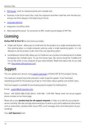 INTRODUCTION
10
 PDF Reader: mark he individual words with a double click
 Favorites in the list of recent files: mark the important and often used files with the blue pin,
and you see them always in the beginning of the list.
 Language selection
 Integration into Office 2016
 Optimized performance for conversion to PDF, rendering and display of PDF files
Licensing
Perfect PDF & Print 10 has two licensing models:
 Single User license - allows you to install and use the product on a single working place only.
One working place is a single computer working under a single operating system. It is not
allowed to use the product under more than one operating system.
 Local Network license (LNL) allows you to install and use a product simultaneously on multiple
workplaces (by multiple users). To use this license type, LNL service should be installed and
run on the server or any computer of your local network. Read more about LNL on our web
site: http://www.soft-xpansion.com.
Support
You can update your version using support web page of Perfect PDF & Print program family.
You need your product key to be checked in order to get the update. If you have been
registered yourself for the product you’ll get an information about updates and another news.
Technical support is available for purchased products (subject to modifications):
E-mail: support@soft-xpansion.com
Phone: +49 (0)234 588 01265 (Mo-Fr, 9:00 AM - 5:00 PM). Please check the actual support
phone number on our home page.
Please tell us your product key for all support requests. It helps us to identify your program
version correctly. We also strongly recommend you to send us any useful additional information
such as screenshots, created and/or source PDFs, error messages and a short description of your
handlings.
Your soft Xpansion team
 
