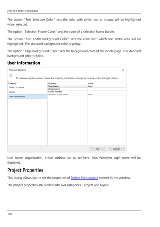 PERFECT PRINT PROGRAM
110
The option “Text Selection Color” sets the color with which text or images will be highlighted
when selected.
The option “Selection Frame Color” sets the color of a selection frame border.
The option “Text Editor Background Color” sets the color with which text editor area will be
highlighted. The standard background color is yellow.
The option “Page Background Color” sets the background color of the whole page. The standard
background color is white.
User Information
User name, organization, e-mail address can be set here. Also Windows login name will be
displayed.
Project Properties
This dialog allows you to set the properties of Perfect Print project opened in the window.
The project properties are divided into two categories - project and layout.
 