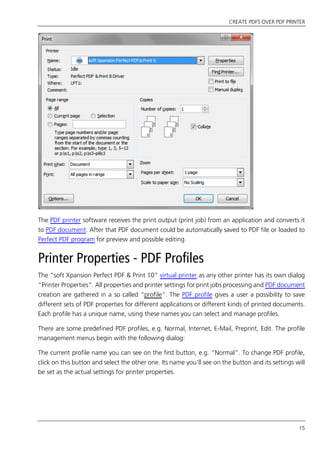 CREATE PDFS OVER PDF PRINTER
15
The PDF printer software receives the print output (print job) from an application and converts it
to PDF document. After that PDF document could be automatically saved to PDF file or loaded to
Perfect PDF program for preview and possible editing.
Printer Properties - PDF Profiles
The “soft Xpansion Perfect PDF & Print 10” virtual printer as any other printer has its own dialog
“Printer Properties”. All properties and printer settings for print jobs processing and PDF document
creation are gathered in a so called “profile”. The PDF profile gives a user a possibility to save
different sets of PDF properties for different applications or different kinds of printed documents.
Each profile has a unique name, using these names you can select and manage profiles.
There are some predefined PDF profiles, e.g. Normal, Internet, E-Mail, Preprint, Edit. The profile
management menus begin with the following dialog:
The current profile name you can see on the first button, e.g. “Normal”. To change PDF profile,
click on this button and select the other one. Its name you’ll see on the button and its settings will
be set as the actual settings for printer properties.
 