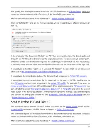 INTEGRATION WITH STANDARD APPLICATIONS
23
PDF quickly, but also import the metadata from the Office document in PDF document. Metadata
means such information as table of contents, links, form fields, comments, etc.
More information about metadata import see in “Import Settings and Profiles”.
Click on “Safe to PDF” and get the following dialog, where you can browse a folder for saving of
PDF file.
If the checkbox “Use Document File Path for PDF” has been switched on, the default path and
the path for PDF file will be the same as the original document. The extension will be set “pdf”.
Otherwise will be used the folder being used the last time you’ve saved PDF file. You have always
a possibility to set another folder and another file name - click on the folder icon on the right side.
If you activate a checkbox “Open File in Standard PDF Reader”, the saved PDF file will be opened
after save in the program which is associated with the PDF files.
If you activate the second radio button, the document will be opened in Perfect PDF program.
If you activate the third radio button, the document will not be saved in PDF file. It will be sent to
the PDF printer and processed according to the actual PDF profile. For example if you want to
merge several documents from different Microsoft Office applications in one PDF document, you
can activate the option “Merge print jobs in one document” in PDF profile and select the second
radio button in the dialog “Save to PDF”. In the meantime gives this method a possibility to import
and convert not only pages content but also a metadata from the original document (see also
“Import Settings and Profiles”).
Send to Perfect PDF and Print 10
This command sends opened Microsoft Office document to the virtual printer which applies
current profile or converts it in PDF format and opens in Perfect Print program.
This command imports the metadata from the Office document in converted document. Metadata
means such information as table of contents, links, form fields, comments, etc.
More information about metadata import see in “Import Settings and Profiles”.
 